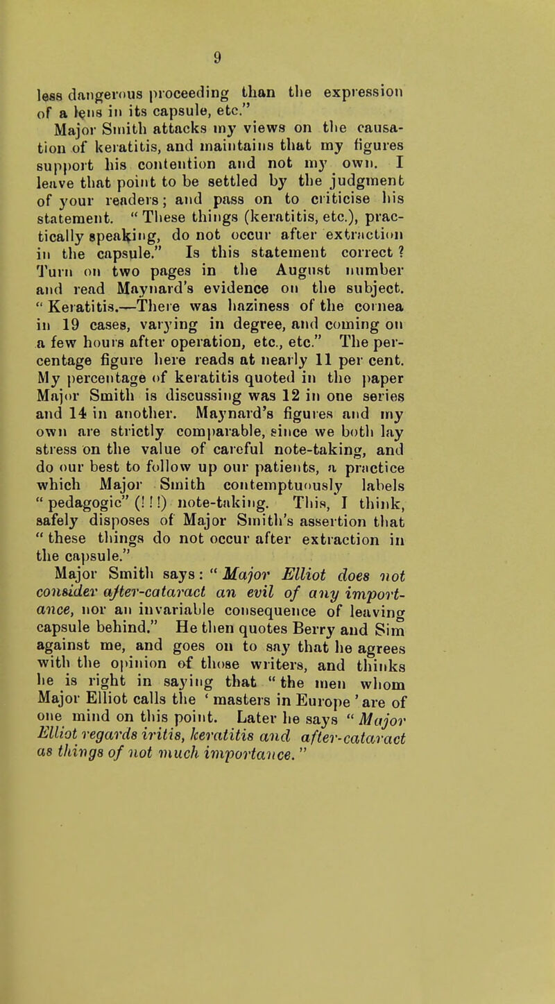 less dangerous proceeding than tlie expression of a >ei'S ill its capsule, etc. Major Smith attacks my views on tlie causa- tion of keratitis, and maintains that my figures support his contention and not my own. I leave that point to be settled by the judgment of your readers; and pass on to criticise his statement.  These things (keratitis, etc.), prac- tically speal^^ing, do not occur after extraction in the capsule. Is this statement correct ? Turn on two pages in tlie August number and read Mayiiard's evidence on the subject.  Keratitis.—There was liaziness of the cornea in 19 cases, varying in degree, and coming on a few hours after operation, etc., etc. The per- centage figure here reads at nearly 11 per cent. My percentage of keratitis quoted in the paper Major Smith is discussing was 12 in one series and 14 in another. Maynard's figures and wy own are strictly comparable, since we both lay stress on the value of careful note-taking, and do our best to follow up our patients, a pmctice which Major Smith contemptuously labels  pedagogic (!!!) note-taking. This, I think, safely disposes of Major Smith's assertion that  these things do not occur after extraction in the capsule. Major Smith says:  Major Elliot does oiot consider ajter-cataract an evil of any import- ance, nor an invariable consequence of leavintr capsule behind. He then quotes Berry and Sim against me, and goes on to say that lie agrees with the opinion of those writers, and thinks he is right in saying that the men whom Major Elliot calls the ' masters in Europe 'are of one mind on this point. Later he says  Major Elliot regards iritis, keratitis and after-cataract as things of not much importance. 