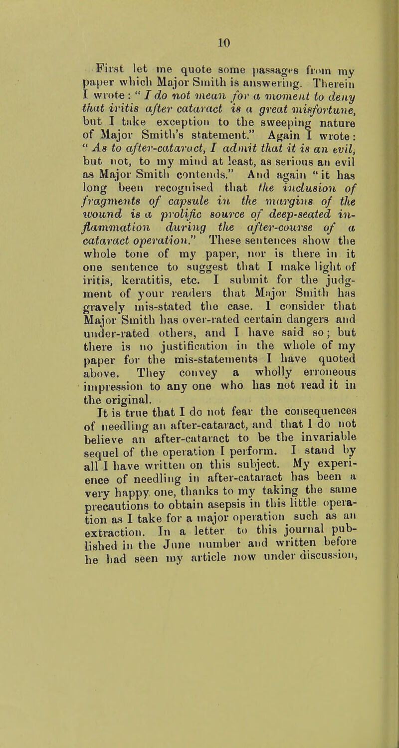 First let me quote some passagt's from my paper which Major Smith is answering. Therein I wrote:  I do not mean for a viomeiU to deny that iritis after cataract is a great misfortune, but I take exception to the sweeping nature of Major Smith's statement. Again I wrote:  As to after-cataract, I admit that it is an tvil, but not, to my mind at least, as serious an evil as Major Smitli contends. And again it has long been recognised that the inclusion of fragments of capsule in the viargins of the wound is a prolific source of deep-seated in- flammation during the after-course of a cataract operation. These sentences show the whole tone of my paper, nor is there in it one sentence to suggest that I make light of iritis, keratitis, etc. I submit for the judg- ment of j'our readers that Major Smith has gravely mis-stated the case, 1 consider that Major Smith has over-rated certain dangers and under-rated others, and I have said so; but there is no justification in the whole of my paper for the mis-statements I have quoted above. They convey a wholly erroneous impression to any one who has not read it in the original. It is true that I do not fear the consequences of needling an after-cataract, and that 1 do not believe an after-cataract to be the invariable sequel of the operation I perform. I stand by all 1 have written on this subject. My experi- ence of needling in after-cataract has been a very happy one, thanks to my taking the same precautions to obtain asepsis in this little opera- tion as I take for a major operation such as an extraction. In a letter to this journal pub- lished in the June number and written before he had seen my article now under discussion,