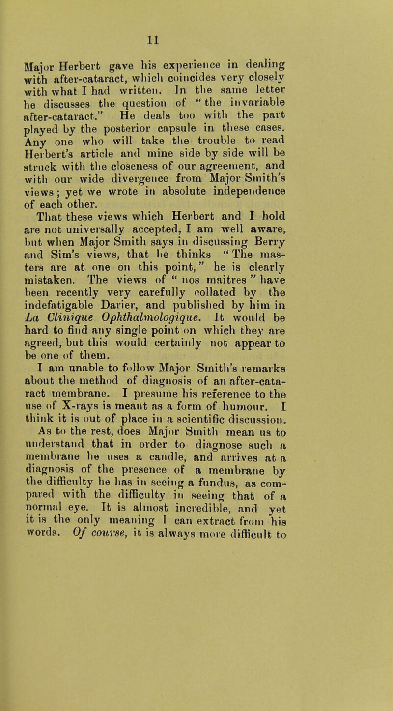 Major Herbert gave his experience in dealing with after-cataract, which coincides very closely with what I had written. In the same letter he discusses the question of  the invariable after-cataract. He deals too with the part played by the posterior capsule in these cases. Any one who will take the trouble to read Herbert's article and mine side by side will be struck with the closeness of our agreement, and with our wide divergence from Major Sunth's views; yet we wrote in absolute independence of each other. That these views which Herbert and I hold are not universally accepted, I am well aware, but when Major Smith says in discussing Berry and Sim's views, that he thinks  The mas- ters are at one on this point, he is clearly mistaken. The views of  nos maitres  have been recently very carefully collated by the indefatigable Darier, and published by him in La Clinique Ophthalmologiqiie. It would be hard to find any single point on which they are agreed, but this would certainly not appear to be one of them. I am unable to follow Major Smith's remarks about the method of diagnosis of an after-cata- ract membrane. I presume his reference to the use of X-rays is meant as a form of humour. I think it is out of place in a scientific discussion. As to the rest, does Major Smith mean us to understand that in order to diagnose such a membrane he uses a candle, and arrives at a diagnosis of the presence of a membrane by the difficulty he has in seeing a fundus, as com- pared with the difficulty in seeing that of a normal eye. It is almost incredible, and yet it is the only meaning I can extract from his words. Of course, h is always more difficult to