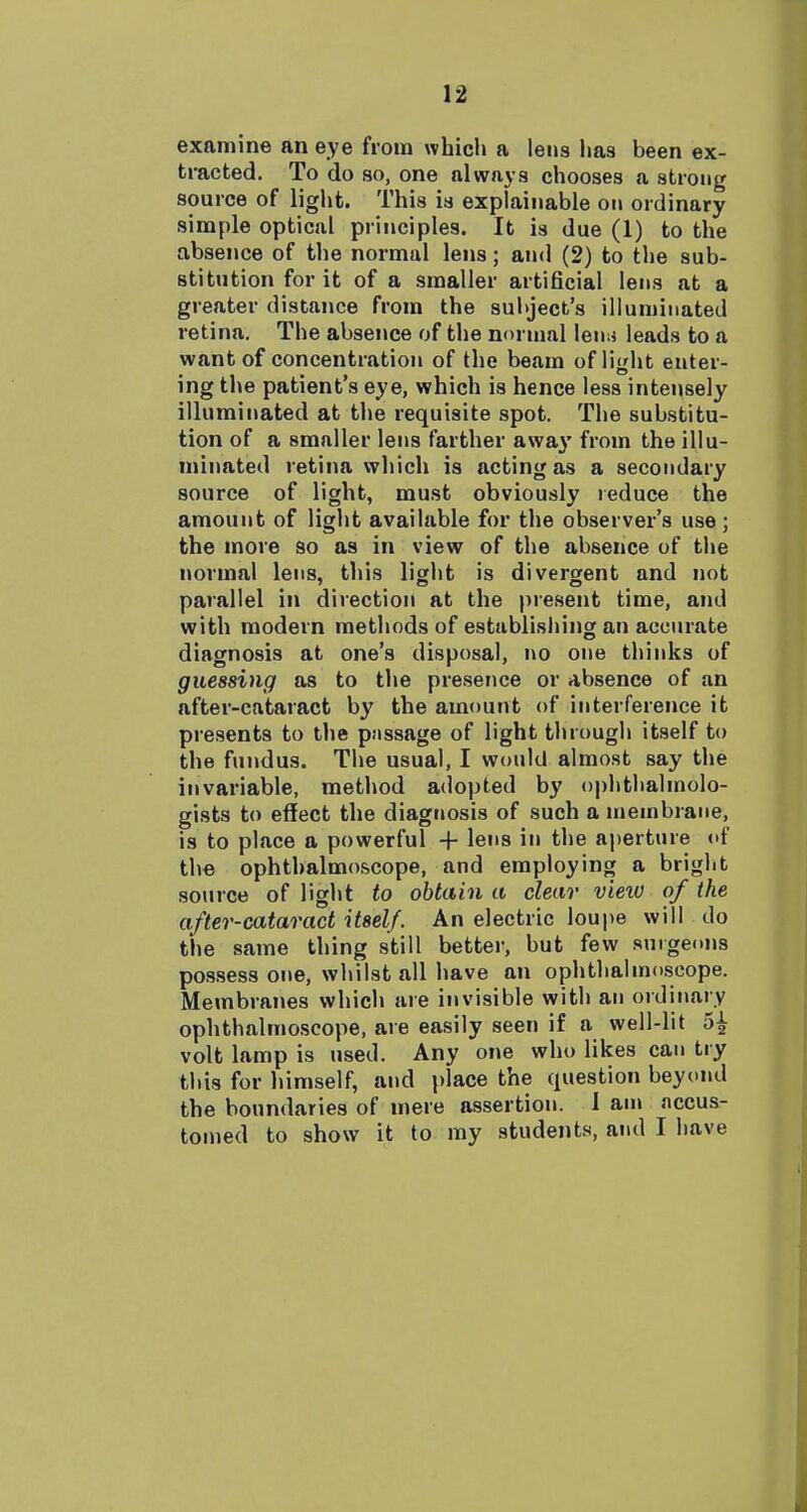 examine an eye from which a lens lias been ex- tracted. To do so, one always chooses a strong source of light. This is explainable on ordinary simple optical principles. It is due (1) to the absence of the normal lens; and (2) to tlie sub- stitution for it of a smaller artificial lens at a greater distance from the subject's illuminated retina. The absence of the normal lenn leads to a want of concentration of the beam of light enter- ing the patient's eye, which is hence less intensely illuminated at the requisite spot. The substitu- tion of a smaller lens farther awa}' from the illu- minated retina which is acting as a secondary source of light, must obviously reduce the amount of light available for the observer's use ; the more so as in view of the absence uf the normal lens, this light is divergent and not parallel in direction at the present time, and with modern methods of establisiiing an accurate diagnosis at one's disposal, no one thinks of guessing as to the presence or absence of an after-cataract by the amount of interference it presents to the passage of light through itself to the fundus. The usual, I would almost say the invariable, method adopted by ophthalmolo- gists to eflect the diagnosis of such a membrane, is to place a powerful + lens in the aperture of the ophthalmoscope, and employing a bright source of light to obtain a clear view of the after-cataract itself. An electric loupe will do the same thing still better, but few surgeons possess one, whilst all have an ophthalmoscope. Membranes which are invisible with an ordinary ophthalmoscope, are easily seen if a well-lit 5| volt lamp is used. Any one who likes can try this for himself, and place the question beyond the boundaries of mere assertion. 1 am nccus- tonied to show it to my students, and I have