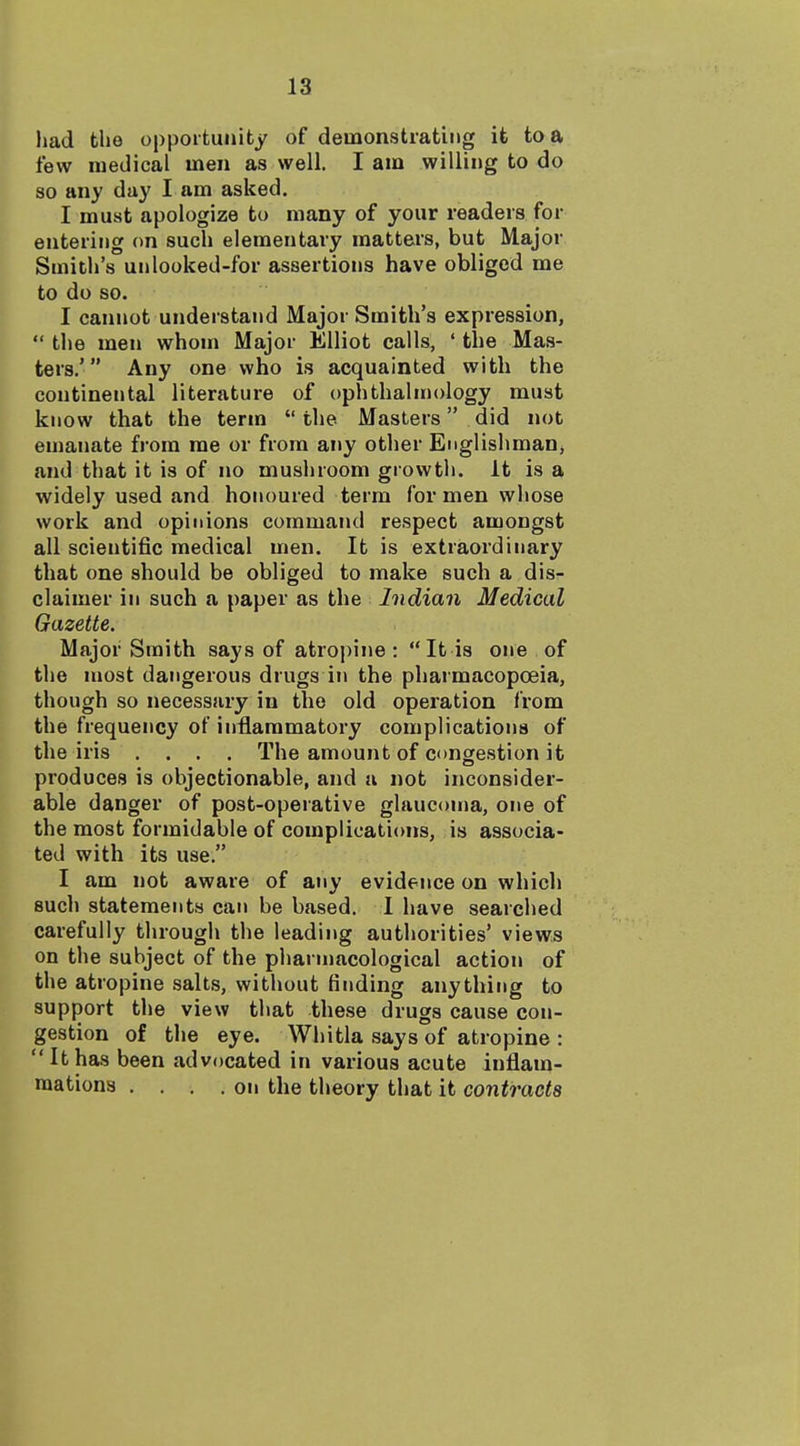 had the opportunity of demonstrating it tea few medical men as well. I am willing to do so any day I am asked. I must apologize to many of your readers for entering on such elementary matters, but Major Smith's unlooked-for assertions have obliged me to do so. I cannot understand Major Smith's expression,  the men whouj Major Elliot calls, ' the Mas- ters.' Any one who is acquainted with the continental literature of ophthalmology must know that the term  the Masters did not emanate from me or from any other Englishman, and that it is of no mushroom growth. It is a widely used and honoured term for men whose work and opinions command respect amongst all scientific medical men. It is extraordinary that one should be obliged to make such a dis- claimer in such a paper as the Indian Medical Gazette. Major Smith says of atropine: It is one of the most dangerous drugs in the pharmacopoeia, though so necessary in the old operation from the frequency of inflammatory complications of the iris .... The amount of congestion it produces is objectionable, and a not inconsider- able danger of post-operative glaucoma, one of the most formidable of complications, is associa- ted with its use. I am not aware of any evidence on which such statements can be based. I have searched carefully through the leading authorities' views on the subject of the pliarmacological action of the atropine salts, without finding anything to support the view that these drugs cause con- gestion of the eye. Whitla says of atropine : Ithas been advocated in various acute inflam- mations . , . .on the theory that it contracts