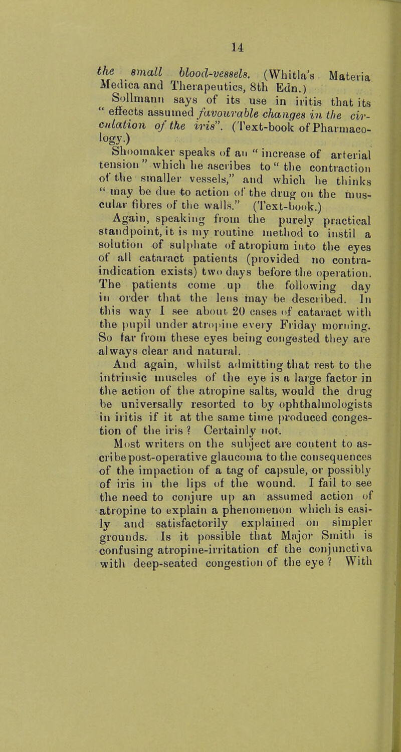 the small blood-vessels. (Whitla's Materia Medicaand Therapeutics, 8th Edn.) SolhnauM says of its use in iritis that its  effects assumed/ctvoiti-aft^e changes in the cir- culation of the iris. (Text-book of Pharmaco- logy) Shoomalcer speaks of an  increase of arterial tension  which he ascribes to  the contraction of the smaller vessels, and which he thinks  may be due to action of the drug on the mus- cular fibres of the walls. (Text-book.) Again, speaking from the purely practical standpoint, it is my routine method to instil a solution of sulphate of atropium into the eyes of all cataract patients (provided no contra- indication exists) two days before the operation. The patients come up the following day in order that the lens may be described. In this way 1 see about. 20 cases of cataract with the pupil under atropine every Fiiday morning. So far from these eyes being congested they are always clear and natural. And again, whilst admitting that rest to the intrinsic muscles of the eye is a large factor in the action of the atropine salts, would the drug be universally resorted to by ophthalmologists in iritis if it at the same time produced conges- tion of the iris ? Certainly not. M<)st writers on the subject are content to as- cribe post-operative glaucoma to the consequences of the impaction of a tag of capsule, or possibly of iris in the lips of the wound. I fail to see the need to conjure up an assumed action of atropine to explain a phenomenon which is easi- ly and satisfactorily explained on simpler grounds. Is it possible that Major Smith is confusing atropine-irritation of the conjunctiva with deep-seated congestion of the eye ? With