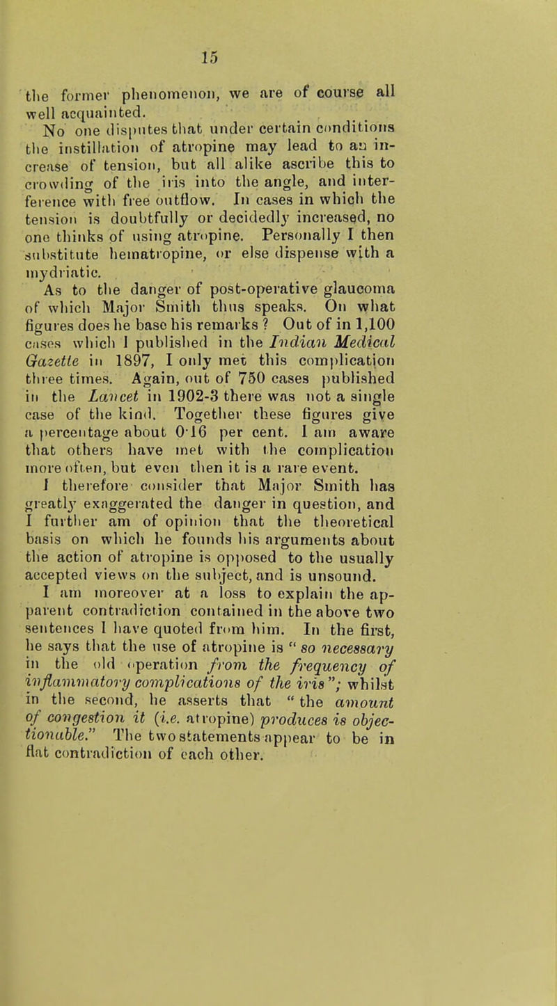 the former phenomenon, we are of course all well acquainted. No one disputes tlmt under certain conditions tlie instillation of atropine may lead to an in- crease of tension, but all alike ascnbe this to crowding of t])e iris into the angle, and inter- ference with free outflow. In cases in which the tension is doubtfully or decidedly increased, no one thinks of using atropine. Personally I then substitute hematropine, or else dispense with a mydriatic. As to the danger of post-operative glaucoma of which Majoi- Smith thus speaks. On what figures does he base his remai ks ? Out of in 1,100 CMSos which 1 published in the Indian Medical Gazette in 1897, I only met this complication thiee times. Again, out of 750 cases published ill the Lancet in 1902-3 there was not a single case of the kind. Together these figures give a percentage about 0'16 per cent. I am aware that others have met with the complication more often, but even then it is a rare event. I therefore consider that Major Smith has greatl}' exaggeiated the danger in question, and I further am of opinion that the theoretical basis on which he founds his arguments about the action of atropine is opposed to the usually accepted views on the subject, and is unsound. I am moreover at a loss to explain the ap- parent contradiction contained in the above two sentences I have quoted from him. In the first, he says that the use of atropine is  so necessary in the old operation frovi the frequency of ivfiaminatory complications of the iris; whilst in the second, he asserts that  the amount of congestion it (i.e. atropine) produces is objec- tionable. The two statements appear to be in flat contradiction of each other.