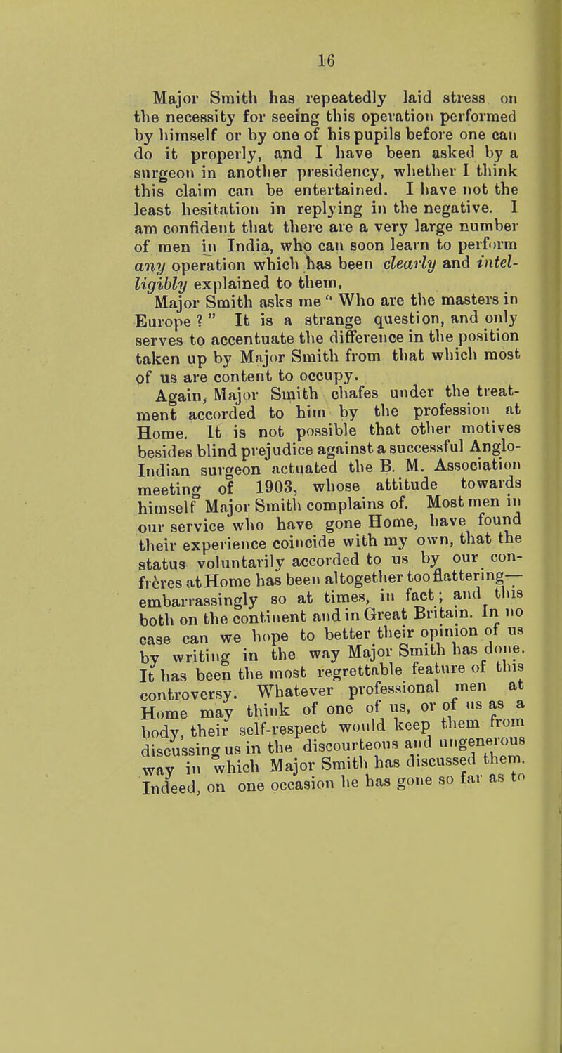 Major Smith has repeatedly laid stress on the necessity for seeing this operation performed by himself or by one of his pupils before one can do it properly, and I have been asked by a surgeon in another presidency, wliether I think this claim can be entertained. I have not the least hesitation in replying in the negative. 1 am confident that there are a very large number of men iii India, who can soon learn to perform any operation which has been clearly and intel- ligibly explained to them. Major Smith asks me  Who are the masters in Europe ?  It is a strange question, and only serves to accentuate the difference in the position taken up by Major Smith from that which most of us are content to occupy. Again, Major Smith chafes under the treat- ment accorded to him by the profession at Home. It is not possible that other motives besides blind prejudice against a successful Anglo- Indian surgeon actuated the B. M. Association meeting of 1903, whose attitude towards himself Major Smith complains of. Most men in our service who have gone Home, have found their experience coincide with my own, that the status voluntarily accorded to us by our con- freres at Home has been altogether too flattering— embarrassingly so at times, in fact; and this both on the continent and in Great Britain. In no case can we hope to better their opinion of us by writing in the way Major Smith has done. It has been the most regrettable feature of this controversy. Whatever professional men at Home may think of one of us, or of us as a body, their self-respect would keep them from discussing us in the discourteous and T.geneious way in which Major Smith has discussed them. Indeed, on one occasion he has gone so far as to