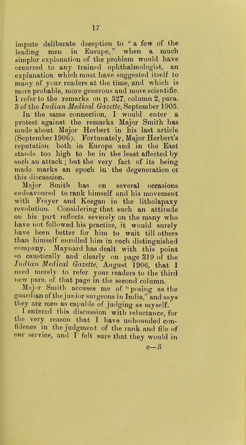 impute deliberate deception to  a few of the leading men in Europe, when a much simpler explfination of the problem would have occurred to any trained ophthalmologist, an explanation which must have suggested itself to many of your readers at the time, and which is more probable, more generous and more scientific. I refer to the remarks on p. 327, column 2, para. 3 of the Indian Medical Gazette, September 1905. In the same connection, I would enter a protest against the remarks Major Smith lias made about Major Herbert in his last article (September 1906). Fortunately, Major Herbert's reputation both in Europe and in the East stands too high to be in the least affected by such an attack; but the very fact of its being made marks an epoch in the degeneration oi this discussion. Major Smith has on several occasions endeavoured to rank himself and his movement with Freyer and Keegan in the litholapaxy revolution. Considering that such an attitude on his part reflects severely on the many who have not followed his practice, it would surely liave been better for him to wait till others than himself enrolled him in such distinguished company. Maynard has dealt with this point so caustically and clearly on page 319 of the Indian Medical Gazette, August 1906, that 1 need merely to refer your readers to the third new para, of that page in the second column. Mfijnr Smith accuses me of posing as the guardian of thejunior surgeons in India, and says they are men as capable of judging as myself. 1 entered this discussion with reluctance, for the very reason that I have unbounded con- fidence in the judgment of the rank and file of our service, and I felt sure that they would in c—3