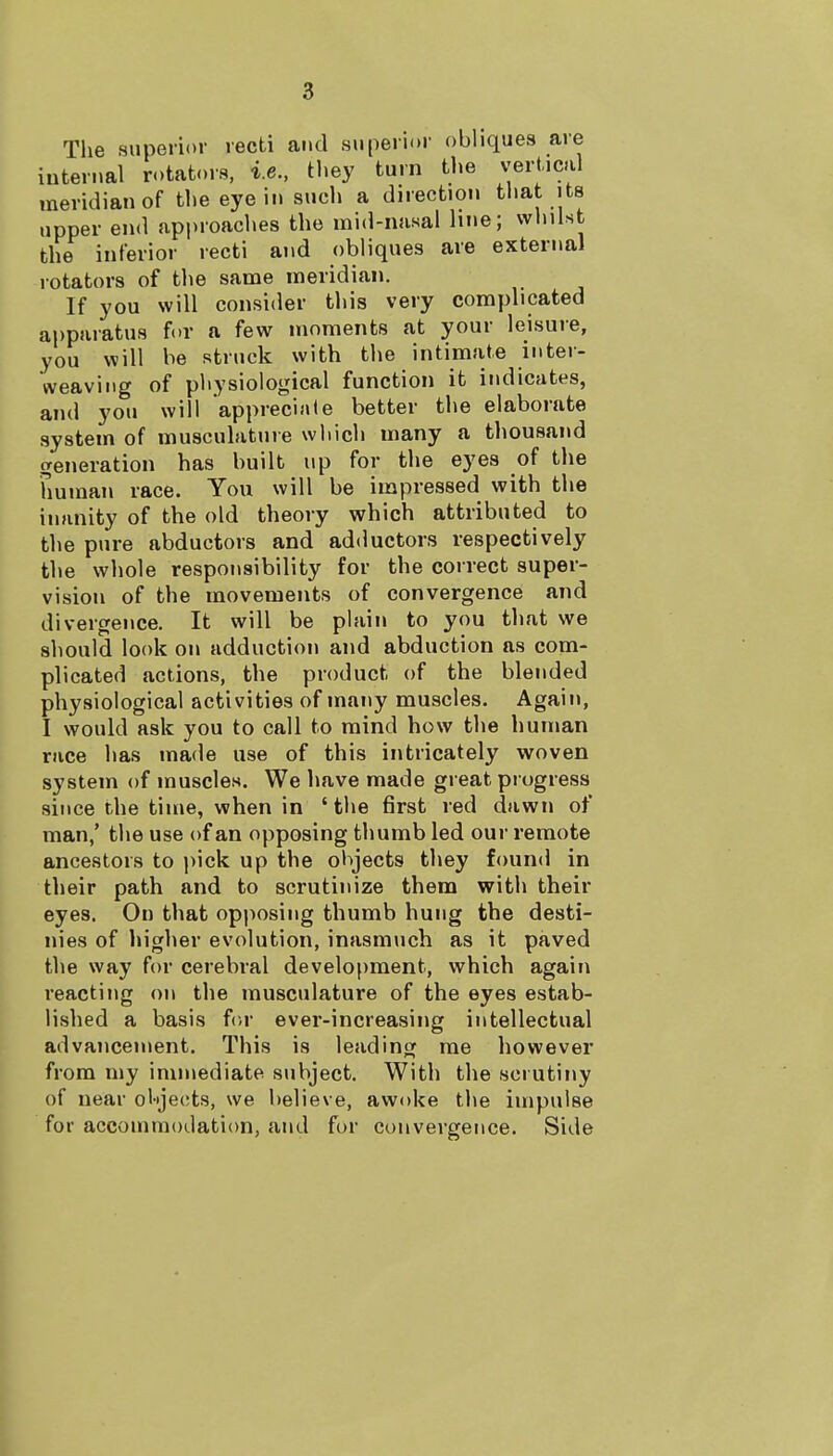 The superior recti and superior obliques are internal rotators, i.e., they turn the vertical meridian of the eye in such a direction that its upper end approaches the mid-nasal line; whilst the interior recti and obliques are external rotators of the same meridian. If you will consider this very complicated apparatus for a few moments at your leisure, you will be struck with the intimate inter- weaving of physiological function it indicates, and you will appreciate better the elaborate system of musculature which many a thousand generation has built up for the eyes of the human race. You will be impressed with the inanity of the old theory which attributed to the pure abductors and adductors respectively the whole responsibility for the correct super- vision of the movements of convergence and divergence. It will be plain to you that we should look on adduction and abduction as com- plicated actions, the product of the blended physiological activities of many muscles. Again, I would ask you to call to mind how the human race has made use of this intricately woven system of muscles. We have made great progress since the time, when in ' the first red dawn of man,' the use of an opposing thumb led our remote ancestors to pick up the objects they found in their path and to scrutinize them with their eyes. On that opposing thumb hung the desti- nies of higher evolution, inasmuch as it paved the way for cerebral development, which again reacting on the musculature of the eyes estab- lished a basis for ever-increasing intellectual advancement. This is leading me however from my immediate subject. With the scrutiny of near objects, we believe, awoke the impulse for accommodation, and for convergence. Side