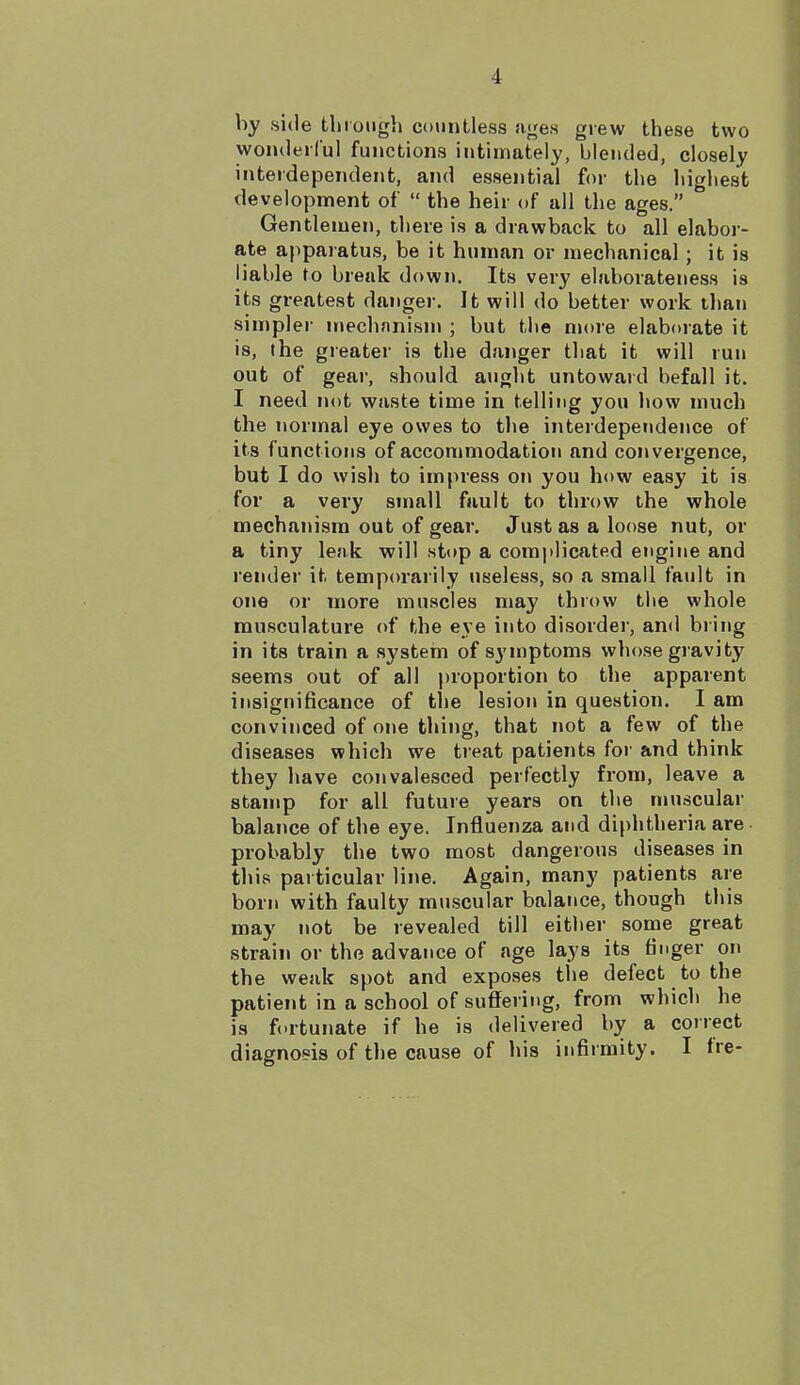 by side through countless ages grew these two wonderful functions intimately, blended, closely interdependent, and essential for the highest development of  the heir of all the ages. Gentlemen, there is a drawback to all elabor- ate apparatus, be it human or mechanical; it is liable to brenk down. Its very elaborateness is its greatest danger. It will do better work than simpler mechnnism ; but the more elaborate it is, the greater is the danger that it will run out of gear, should aught untoward befall it. I need not waste time in telling you how much the normal eye owes to the interdependence of its functions of accommodation and convergence, but I do wish to impress on you how easy it is for a very small fault to throw the whole mechanism out of gear. Just as a loose nut, or a tiny leak will stop a complicated engine and render it temporarily useless, so a small fault in one or more muscles may throw the whole musculature of the eye into disorder, and bring in its train a system of symptoms whose gravity seems out of all proportion to the apparent insignificance of the lesion in question. I am convinced of one thing, that not a few of the diseases which we treat patients for and think they have convalesced perfectly from, leave a stamp for all future years on the muscular balance of the eye. Influenza and diphtheria are probably the two most dangerous diseases in this particular line. Again, many patients are born with faulty muscular balance, though this may not be revealed till either some great strain or the advance of age lays its finger on the weak spot and exposes the defect to the patient in a school of suffering, from which he is fortunate if he is delivered by a correct diagnosis of the cause of his infirmity. I fre-