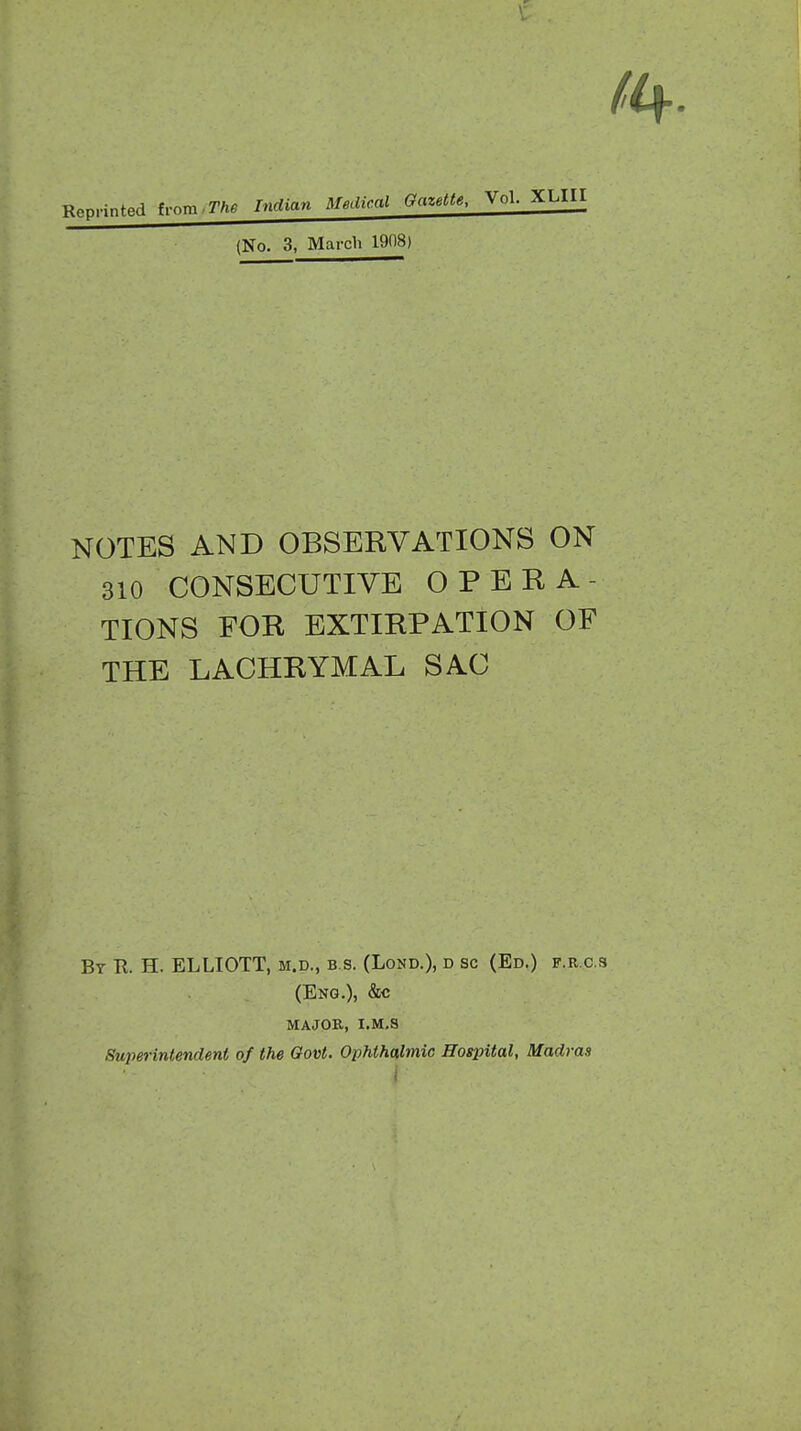 Reprinted from.7V»« Indian Medical Gazette, Vol. XLIH (No. 3, March 1908) NOTES AND OBSERVATIONS ON 310 CONSECUTIVE OPERA- TIONS FOR EXTIRPATION OF THE LACHRYMAL SAC By E. H. ELLIOTT, m.d., b.s. (Lond.), d sc (Ed.) f.r.c.s (Eng.), &c major, i.m.s Superintendent of the Govt. Ophthalmic Hospital, Madras