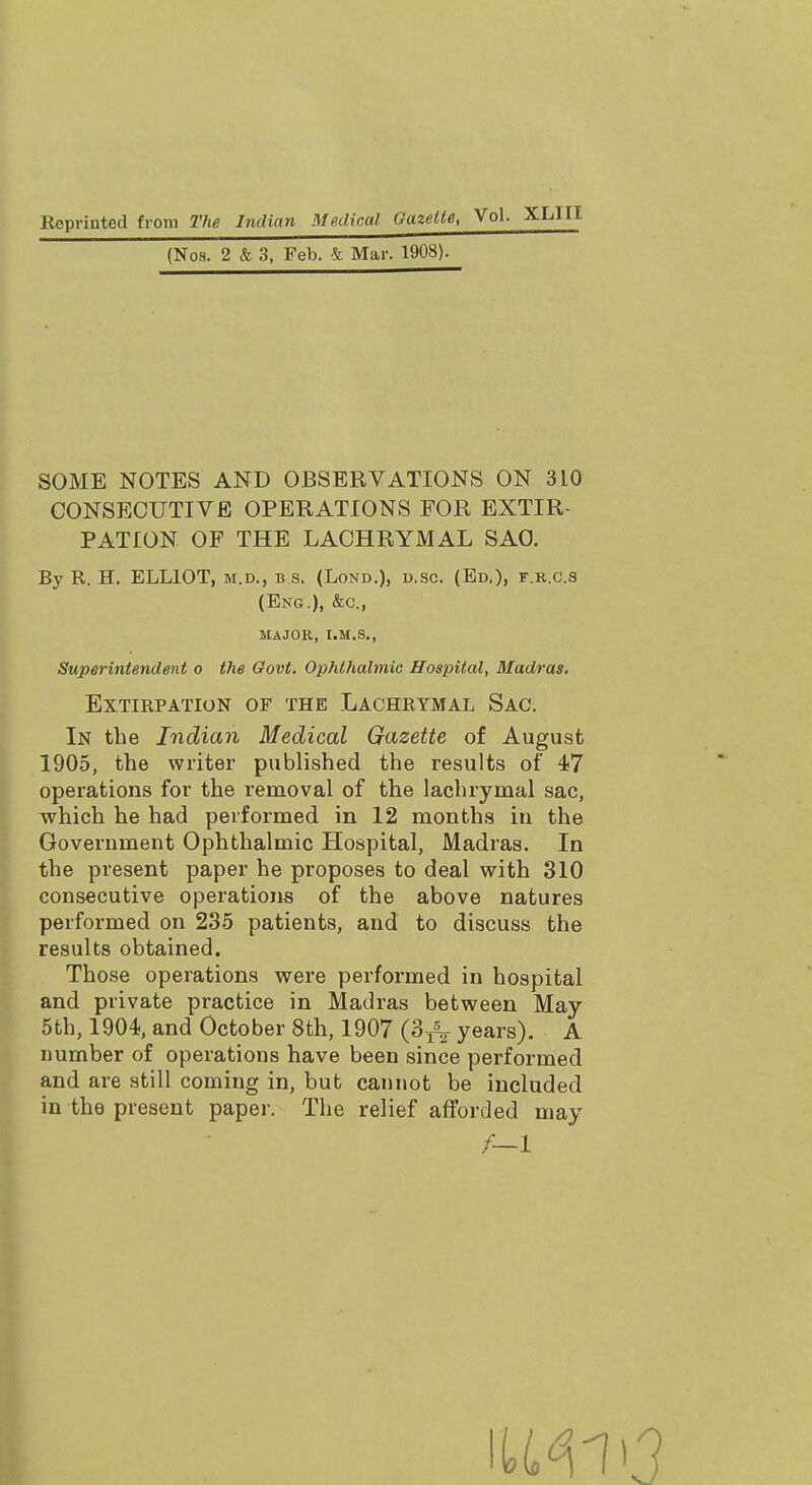 (Nos. 2 & 3, Feb. & Mar. 1908). SOME NOTES AND OBSERVATIONS ON 3L0 CONSECUTIVE OPERATIONS FOR EXTIR- PATION OF THE LACHRYMAL SAO. By R. H. ELLIOT, m.d., b s. (Lond.), d.sc. (Ed.), f.r.c.s Superintendent o the Govt. Ophthalmic Hospital, Madras. Extirpation of the Lachrymal Sac. In the Indian Medical Gazette of August 1905, the writer published the results of 47 operations for the removal of the lachrymal sac, which he had performed in 12 months in the Government Ophthalmic Hospital, Madras. In the present paper he proposes to deal with 310 consecutive operations of the above natures performed on 235 patients, and to discuss the results obtained. Those operations were performed in hospital and private practice in Madras between May 5th, 1904, and October 8th, 1907 (3^- years). A number of operations have been since performed and are still coming in, but cannot be included in the present paper. The relief afforded may (Eng.), &c, MAJOR, I.M.S.,