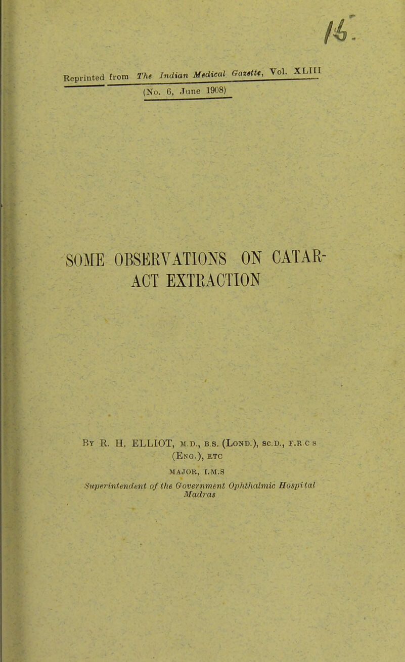 Reprinted froro The Indian Mtdical Gazettt, Vol- XLIII  (No. 6, June 1908) SOME OBSERVATIONS ON CATAR- ACT EXTRACTION By R. H. ELLIOT, m.d., b.s. (Lond.), sc.d., f.r c s (Eng.), etc major, i.m.s Superintendent of the Government Ophthalmic Hospital Madras