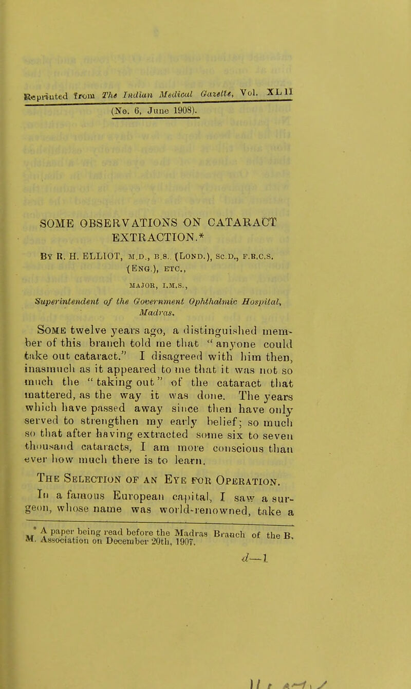 (No. 6, June 1908). SOME OBSERVATIONS ON CATARACT EXTRACTION.* By R. H. ELLIOT, M.D., B.S., l(LOND.), SC.D., F.B.C.S. •(Eng.), etc., ma job, i.m.s., Superintendent of the Government OphthcUmiv Hospital^ Madras. Some twelve years ago, a distinguislied niera- her of this branch told ine that anyone coukl take out cataract. I disagi'eeii with liim then, inasmuch as it appeared to me that it was not so much tlie taking out of the cataract that mattered, as the way it was done. The years wliieh have passed away since then have only served to strengthen my early belief; so much so tliat after having extracted sojne six to seven thousand cataracts, I am more conscious than tiver liovv much there is to learn. The Selection of an Eye for Operation. I«i a famous European capital, I saw a sur- geon, whose name was world-renowned, take a * A paper being read before the Madra.s Branch of thp R M, Association on December 20th, 190T. d—l 1/ e y