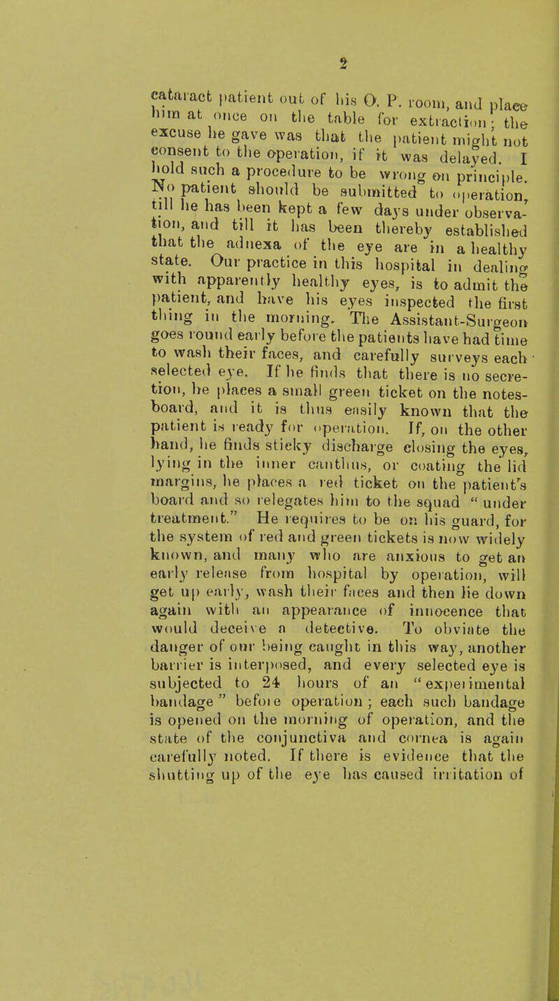 cataract patient out of l.i.s O. P. room, and placo •lira at once on tlie table for extraction - the excuse he gave was that tlie patient might not consent to the operation, if it was delayed. I hold such a procedure to be wnmg on principle No patient should be submitted to operation tjll lie has been kept a few days under observa- tion, and till it has been thereby established that the adnexa of the eye are in a healthy state. Our practice in this hospital in dealing with apparently healthy eyes, is to admit the patient, and have his eyes inspected the first thing in the morning. The Assistant-Surgeon goes round early before the patients have had time to wasli their faces, and carefully surveys each selected eye. If he finds that there is no secre- tion, he places a small green ticket on the notes- board, and it is thus easily known that the patient is ready for operation. If, on the other hand, he finds sticky discharge closing the eyes, lying in the inner cantlius, or coating the lid margins, he places a red ticket on the patients board and so relegates him to the squad  under treatment. He requires to be on his guard, for the system of red and green tickets is now widely known, and many who are anxious to get an early release from hospital by operation, will get up early, wash their faces and then lie down again with an appearance of innocence that would deceive a iletective. To obviate the danger of our being caught in this way, another barrier is interposed, and every selected eye is subjected to 24 hours of an  expeiimental bandage befoie operation; each such bandage is opened on the moi ning of operation, and the state of tlie conjunctiva and cornea is again carefull}' noted. If there is evidence that the shutting up of the eye has caused irritation of