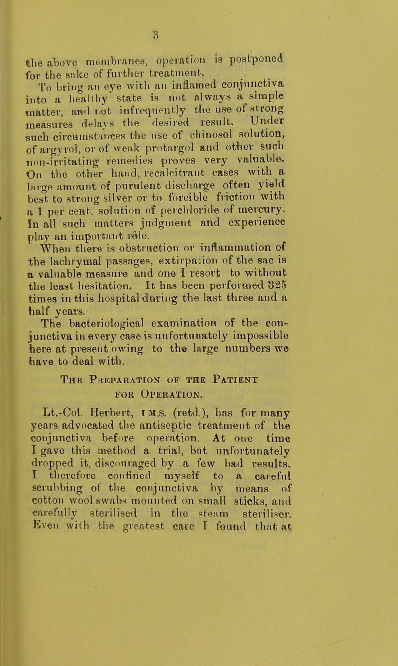 the lihove membranes, operation is postponed for the sake of further ti^atment. To hriiif^ an eye with an inflamed conjunctiva into a lielilthy state is not always a simple matter, and tiot infrequently tiie us'e of strong raeasui-es delays the desired result. Under such circumstatices the use of chinosol solution, of argvro], or of weak protargol and other such non-irritating reme^lies proves very valnable. On the other hand, recalcitrant cases with a large amount of purulent dis-charge often yield best to strong silver or to forcible friction with n 1 per cent, solution of perchlorid-e of mercury. In all such matters judgment and experience play an important role. When there is obstruction or inflammation of the lachrymai passages, extirpation of the sac is a valuable measure and one I resort to without the least hesitation. It has been performed 325 times in this hospital during the last three and a half years. The bacteriological examination of the con- junctiva in every case is unfortunately impossible here at present owing to the large numbers we have to deal with. The Preparation of the Patient FOR Operation. Lt.-Coi. Herbert, iM.s. (retd ), has for many years advocated the antiseptic treatment of tlie conjunctiva before operation. At one time I gave this method a trial, but unfortunately dropped it, discouraged by a few bad results. I therefore confined myself to a caieful scrubbing of the conjunctiva by means of cotton wool swabs mounted on small sticks, and carefully sterilised in the steam steriliser. Even with the greatest care I found that at