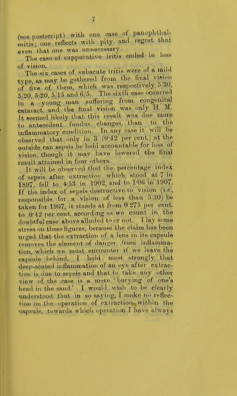(see postscript) with one case of pauophthal- initis; one reflects with pity and regret that «ven that one was unnecessar)^ The case of suppurativa iritis ended m loss of vision. ... „ , The six cases of subacute mtis were ot a valid type, as may be gathered from the final vision of five of them, which was respectively 5/20 5/20, 5/15 and 6/5. The sixth case occurred in a young man suffering from congenital cataract, and th« tinal vision was only H. M. It seemed likely that this result was due more to antecedent fundus changes, than to the inflammatory condition. In any case it will be observed that only in 3 fO-42 per cent.) at the outside can sepsis .be held accountable for loss of vision, thongh it may have lowered the final result attained in four others. It will be observed that the percentage index of sepsis after extraction which stood at 7 in 1897, fell to 4-53 in 1D02, and to l-OS in 1907. If the index of sepsis destructive to vision (i.e., responsible for a vision of less than 5/30) be taken for 1907, it stands at from 0 275 })er cent, to 0-42 per cent, according us we count in the doubtful ease above alluded to or not. I lay some stress on these figures, because the claim has been urged tha,t the extraction of a lens iti its capsule iRuioves the element of danger from inflamma- tion-, vifhich we must encount-er if we leave the ■capsule behind. I hold most strongly that deep-seated inflammation of an eye after extrac- tion is due to sepsis and tliat to take any other view of the case is a mere ' buiying of one's liead in the sand.' I would wish to be clearly understood that in so saying, I nnike no reflec- tion on the operation of extraetion,>,within the <.'i4)sule, towards which operation I have always