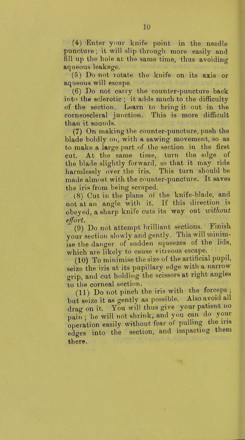 (4) Enter your knife point in the needle puncture; it will slip through more easily and fill up the hole at the same time, thus avoiding aqueous leakage. (5) Do not rotate the knife on its axis or aqueous will escape. (6) Do not cany the counter-puncture back into the sclerotic ; it adds much to the difficulty of the section. Learn to bring it out in the corneoscleral junction. This is more difficult than it sounds. (7) On making the counter-puncture, push the blade boldly on, with a sawing movement, so as to make a large part of the section in the first cut. At the same time, turn the edge of the blade slightly forward, so that it may ride harmlessly over the iris. This turn should be made almost with the counter-puncture. It saves the iris from being scraped. (8) Cut in the plane of the knife-blade, and not at an angle with it. If this direction is obeyed, a sharp knife cuts its way out without effort. (9) Do not attempt brilliant sections. Finish your section slowly and gently. This will minim- ise the danger of sudden squeezes of the lids, which are likely to cause vitreous escape. (10) To minimise the size of the artificial pupil, seize the iris at its pupillary edge with a narrow grip, and cut holding the scissors at right angles to the corneal section. (11) Do not pinch the iris with the forceps ; but seize it as gently as possible. Also avoid all di-ag on it. You will thus give your patient no pain • he will not shrink, and you can do your operation easily without fear of pulling the ins edges into the section, and impacting them there.