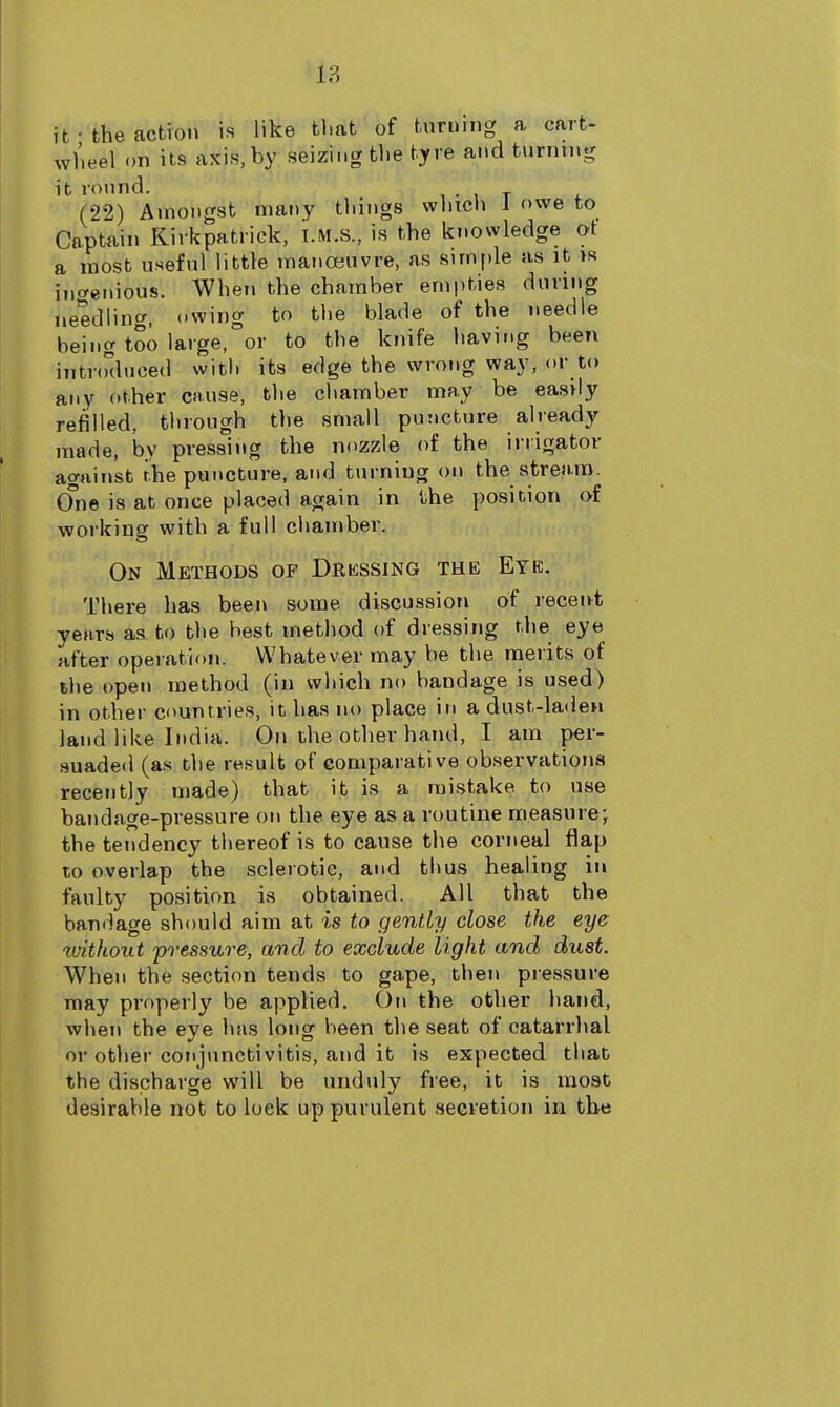 18 it-the action is like that of turning a cart- wheel on its axis, by seizing the tyre and turntng it round. t • , t (22) Amongst many things wliicli 1 owe to Captain Kirkpatrick, I.M.S., is the knowledge of a most useful little manoeuvre, as simple as it is increnious. When the chamber empties during needling, owing to the blade of the needle being too large, or to the knife having been intr(Kluced witli its edge the wrong way, or to any other cause, the chamber may be easily refilled, through the small puncture already made, by pressing the nozzle of the irrigator against the puncture, and turning on the stream. One is at once placed again in the position of working with a full chamber. On Methods of Drkssing the Eye, There has been some discussion of receibt years aa to the best method of dressing the eye after opei-ation. Whatever may be the merits of the open method (in which no bandage is used) in other countries, it has no place in a dust-laden land like India. On the other hand, I am per- suaded (as the result of comparative observations recently made) that it is a mistake to use bandage-pressure on the eye as a routine measure^ the tendency thereof is to cause the corneal flap to overlap the sclerotic, and tims healing in faulty position is obtained. All that the bandage should aim at is to gently close the eye without pi-essure, and to exclude light and dust. When the section tends to gape, then piessure may properly be applied. Oi\ the other hand, when the eye has long been the seat of catarrhal or other conjunctivitis, and it is expected that the discharge will be unduly free, it is most desirable not to lock up purulent secretion in the