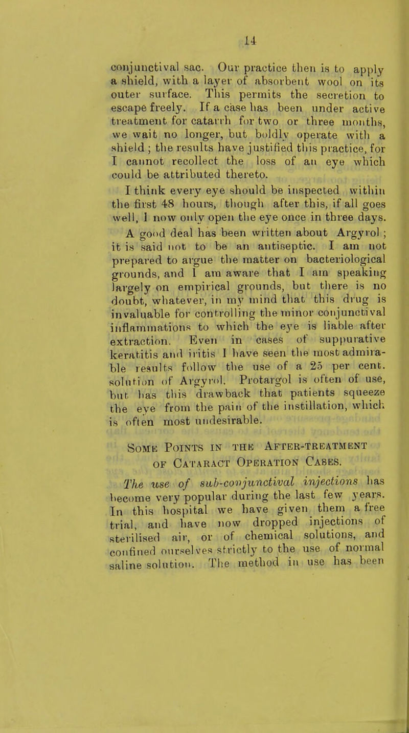 conjunctival sac Ouv practice then is to apply a shield, with a layer of absorbent wool on its outer surface. This permits the secretion to escape freely. If a case has been under active treatment for catarrh for two or three months, we wait no longer, but boldly operate with a shield ; the results have justified this practice, for I cannot recollect the loss of an eye which could be attributed thereto. I think every eye should be inspected within the first 48 hours, though after this, if all goes well, I now only open the eye once in three days. A good deal has been written about Argyrol ; it is said not to be an antiseptic. I am not prepared to argue the matter on bacteriological grounds, and I ara aware that I am speaking largely on empirical grounds, but there is no doubt, whatever, in my mind that this drug is invaluable for controlling the minor conjunctival inflammations to which the eye is liable after extraction. Even in cases of suppurative keratitis and iritis I liave seen the most admira- ble results follow the use of a 25 per cent, solution of Argyi-ol. Protargol is often of use, but has this drawback that patients squeeze the eye from the pain of the instillation, which is often most undesirable. SoMK Points in the After-treatment OF Cataract Operation Cases. The use of siib-coiijunctival injections lias become very popular during the last few years. In this hospital we have given theni a free trial, and have now dropped injections of sterilised air, or of chemical solutions, and confined ourselves strictly to the use of normal saline solution. The method in use has been