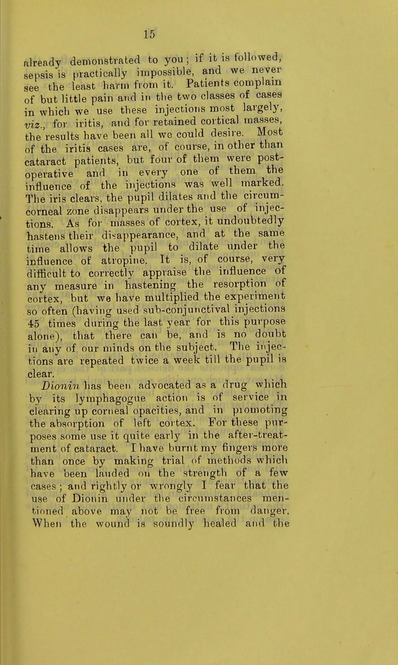 already demonstrated to you; if it is followed, sepsis is practically impossible, and we never see the least harm from it. Patients complain of but little pain and in the two classes of cases in which we use these injections most largely, viz., for iritis, and for retained cortical masses, the'results have been all we could desire. Most of the iritis cases are, of course, in other than cataract patients, but four of them were post- operative and in every one of them the influence of the injections was well marked. The iris clears, the pupil dilates and the circum- corneal zone disappears under the use of injec- tions. As for masses of cortex, it undoubtedly hastens their disappearance, and at the same time allows the pupil to dilate under the influence of atropine. It is, of course, very difficult to correctly appraise the influence of any measure in hastening the resorption of cortex, but we have multiplied the experinient so often (having used sub-conjunctival injections 45 times during the last year for this purpose alone), that there can ioe, and is no doiibt ill any of our minds on the subject. The injec- tions are repeated twice a week till the pupil is clear. Diomn has been advocated as a drug which by its lyraphagogue action is of service in clearing up corneal opacities, and in promoting the absorption of left cortex. For these pur- poses some use it quite earl}'^ in the after-treat- ment of cataract. I have burnt my fingers more than once by making trial of methods which have been lauded on the strength of a few cases; and rightly or wrongly I fear that the use of Dionin under the circumstances men- tioned above may not be free from danger. When the wound is soundly healed and the