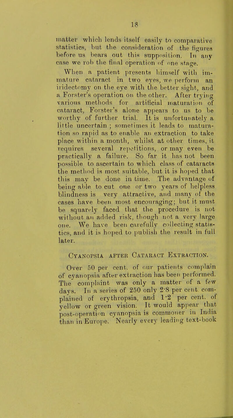 matter which lends itself easily to comparative statistics, but the consideration of the figures before us bears out this suppdsition. In any case we rob the final operation of one stage. When a patient presents himself with im- mature cataract in two eyes, we perform an iridectomy on the eye with the better sight, and a Forster's operation on the other. After trying various methods for artificial maturation of cataract, Forster's alone appears to us to be woi thy of further trial. It is unfortunately a little uncertain ; sometimes it leads to matura- tion so rapid as to enable an extraction to take place within a month, whilst at other times, it requires several repotitions, or may even be practically a failure. So far it has not been possible to ascertain to which class of cataracts the metliod is most suitable, but it is hoped that this may be done in time. The advantage of being able to cut one or two 5'ears of helpless blindness is very attractive, and many of the cases have been most encouraging; but it must be squarely faced that the procedure is not without an added risk, though not a ver\' large one. We have been carefully collecting statis- tics, and it is hoped to publish the result in full later. Cyanopsia after Cataract Extraction. Over 50 per cent, of our patients complain of cyanopsia after extraction has been performed. The complaint was only a matter of a few days. In a series of 250 only 2-8 per cent, com- plained of erythropsia, and 1*2 per cent, of yellow or green vision. It would appear that post-operation cyanopsia is commoner in India than in Europe. Nearly every leading text-book