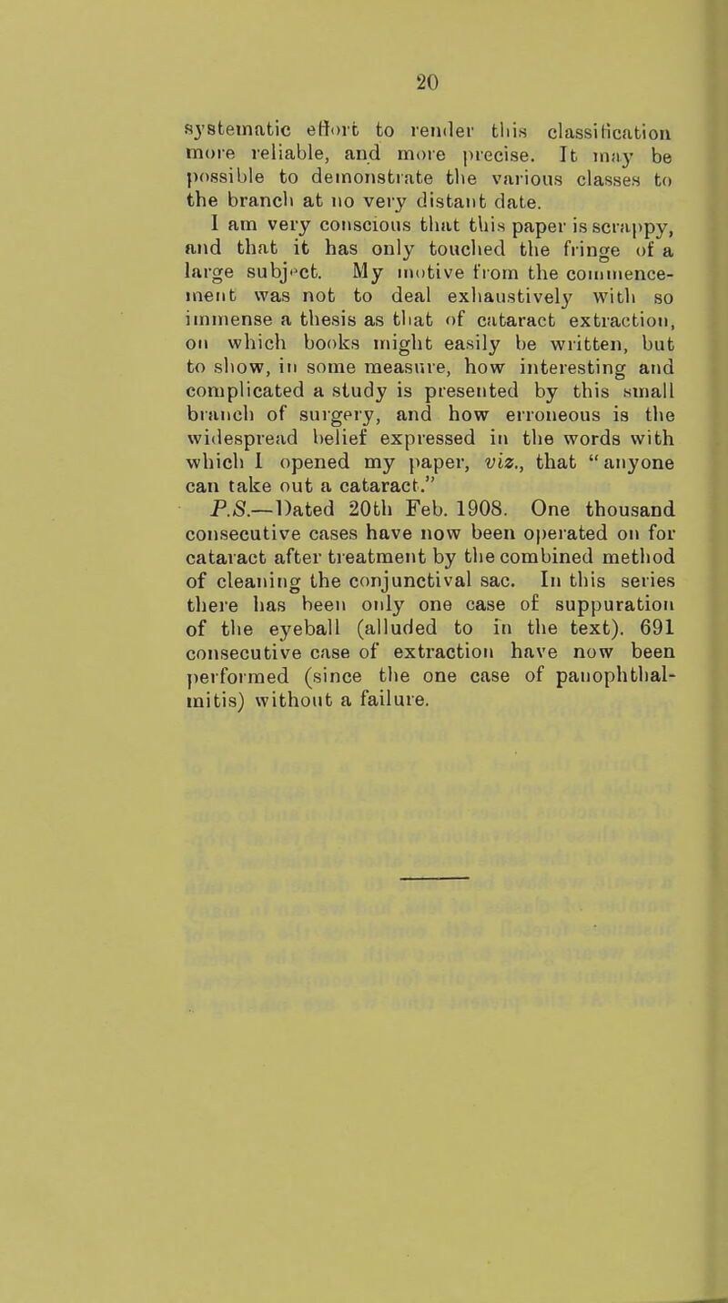 systematic eHoit to render tliis classiHcation more reliable, and moie precise. It may be possible to demonstrate the various classes to the branch at no very distant date. I am very conscious that this paper is scrappy, and that it has only touched the fringe of a large subj'^ct. My nu)tive from the cominence- ment was not to deal exhaustively with so immense a thesis as that of cataract extraction, on which books might easily be written, but to show, in some measure, how interesting and complicated a study is presented by this small blanch of surgery, and how erroneous is the widespread belief expressed in the words \v\th which 1 opened my paper, viz., that anyone can take out a cataract. P.S.—Dated 20th Feb. 1908. One thousand consecutive cases have now been operated on for cataract after treatment by the combined method of cleaning the conjunctival sac. In this series there has been only one case of suppuration of the eyeball (alluded to in the text). 691 consecutive case of extraction have now been performed (since the one case of panophthal- mitis) without a failure.