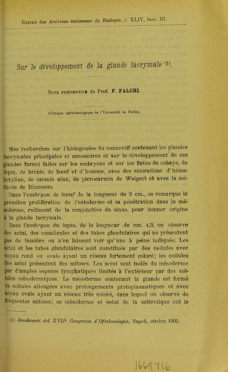 Extrait des Archives italiennes de Biologie, t. XL1V, Sur le développement de la glande lacrymale («. Note préventive du Prof. F. FALCHI. (Clinique ophtalmologique de l'Université de Payie). Mes recherches sur l'histogenèse du connectif contenant les glandes lacrymales principales et accessoires et sur le développement de ces glandes furent faites sur les embryons et sur les fœtus de cobaye, de lapin, de brebis, de bœuf et d'homme, avec des colorations d'héma- toxyline, de carmin alun, de picrocarmin de Weigert et avec la mé- thode de Bizzozero. Dans Y embryon de bœuf de la longueur de 2 cm., on remarque la première prolifération de l'ectoderme et sa pénétration dans le mé- soderme, rudiment de la conjonctive du sinus, pour donner origine à la glande lacrymale- Dans Vembryon du lapin, de la longueur de cm. 4,3, on observe des acini, des canalicules et des tubes glandulaires qui ne présentent pas de lumière ou n'en laissent voir qu'une à peine indiquée. Les acini et les tubes glandulaires sont constitués par des cellules avec noyau rond ou ovale ayant un réseau fortement coloré; les cellules des acini présentent des mitoses. Les acini sont isolés du mésoderme par d'amples espaces lymphatiques limités à l'extérieur par des cel- lules mésodermiques. Le mésoderme contenant la glande est formé de cellules allongées avec prolongements protoplasmatiques et avec noyau ovale ayant un réseau très coloré, dans lequel on observe de fréquentes mitoses; ce mésoderme et celui de la sclérotique ont le