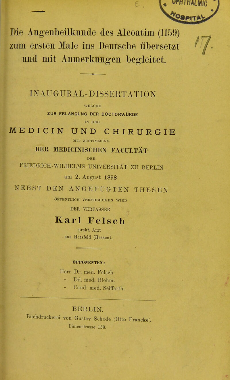 Die Augenlieilkunde des Alcoatim (1159) zum ersten Male ins Deutsche übersetzt und mit Anmerkungen begleitet. '1 INAUGURAL-DISSERTATION WELCHE ZUR ERLANGUNG DER DOCTORWÜRDE IN DKR MEDICIN UND CHIRURGIE MIT ZUSTIMMUNG DER MEDICINISCHEN FACULTÄT DER FRIEDRICH-WILHELMS-UNWERSITÄT ZU BERLIN am 2. August 1898 NEBST DEN ANGEFÜGTEN THESEN ÖFFENTLICH VERTHEIDIGEN WRD DER VERFASSER Karl Felsch prakt. Arzt aus Hersfeld (Hessen). OPPONENTEN: Herr Dr. med. Felsch. - Dd. med, Blohm. - Oand. med. Seiffarth. BERLIN, uchdruckerei von Gustav Schade (Otto Francke\ Linienstrasse 158.