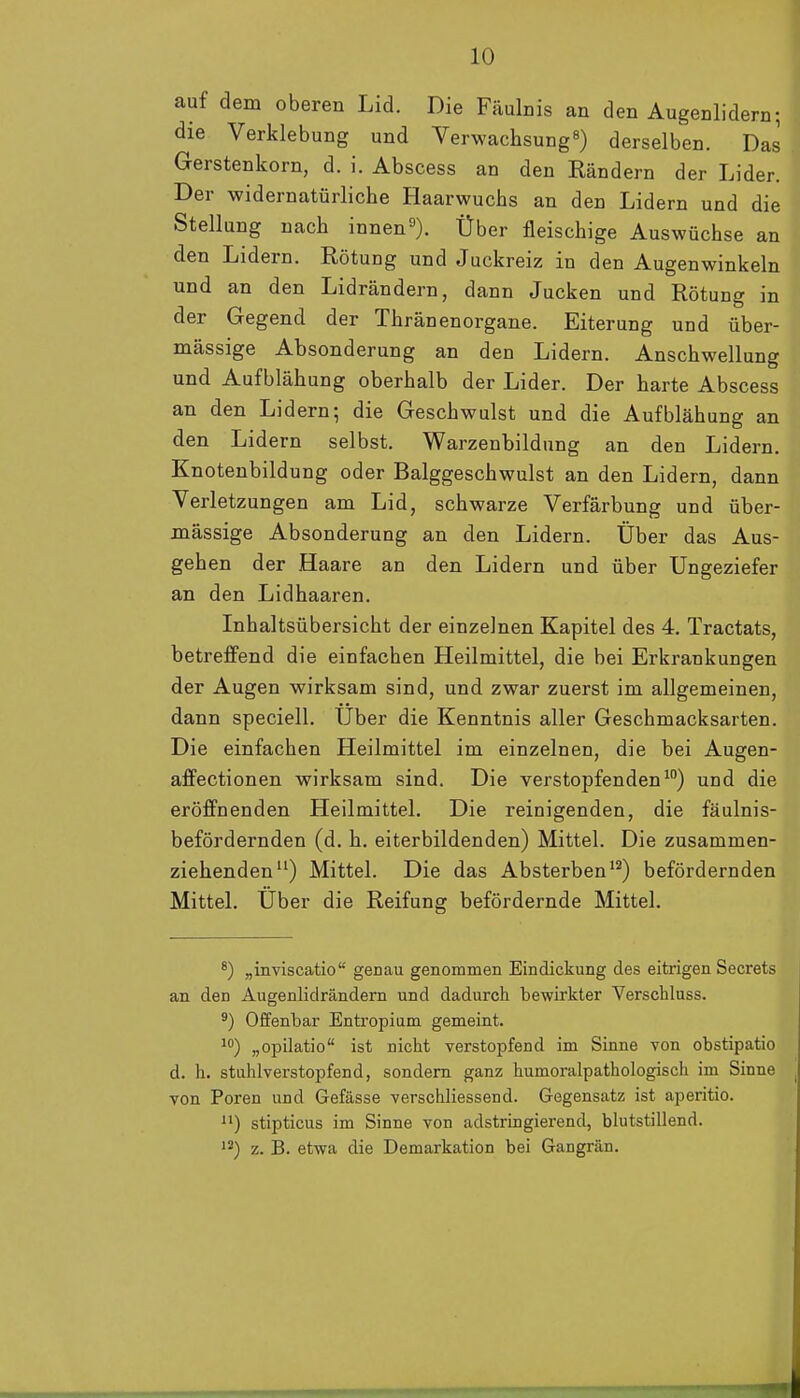 auf dem oberen Lid. Die Fäulnis an den Augenlidern; die Verklebung und Verwachsung«) derselben. Das Gerstenkorn, d. i. Abscess an den Rändern der Lider. Der widernatürliche Haarwuchs an den Lidern und die Stellung nach innen^*). Über fleischige Auswüchse an den Lidern. Rötung und Juckreiz in den Augenwinkeln und an den Lidrändern, dann Jucken und Rötung in der Gegend der Thränenorgane. Eiterung und über- mässige Absonderung an den Lidern. Anschwellung und Aufblähung oberhalb der Lider. Der harte Abscess an den Lidern; die Geschwulst und die Aufblähung an den Lidern selbst. Warzenbildung an den Lidern. Knoteubildung oder Balggeschwulst an den Lidern, dann Verletzungen am Lid, schwarze Verfärbung und über- mässige Absonderung an den Lidern. Über das Aus- gehen der Haare an den Lidern und über Ungeziefer an den Lidhaaren. Inhaltsübersicht der einzelnen Kapitel des 4. Tractats, betreffend die einfachen Heilmittel, die bei Erkrankungen der Augen wirksam sind, und zwar zuerst im allgemeinen, dann speciell. Uber die Kenntnis aller Geschmacksarten. Die einfachen Heilmittel im einzelnen, die bei Augen- affectionen wirksam sind. Die verstopfenden^) und die eröffnenden Heilmittel. Die reinigenden, die fäulnis- befördernden (d. h. eiterbildenden) Mittel. Die zusammen- ziehenden) Mittel. Die das Absterben'^) befördernden Mittel. Über die Reifung befördernde Mittel. ^) „inviscatio genau genommen Eindickung des eitrigen Secrets an den Augenlidrändern und dadurch bewirkter Verschluss. 3) Offenbar Entropium gemeint. „opilatio ist nicht verstopfend im Sinne von obstipatio d. h. stuhlverstopfend, sondern ganz humoralpathologisch im Sinne von Poren und Gefässe verschliessend. Gegensatz ist aperitio. ) stipticus im Sinne von adstringierend, blutstillend. '2) z. B. etwa die Demarkation bei Gangrän.