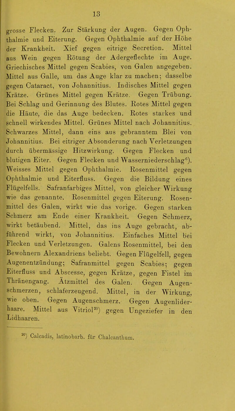 grosse Flecken. Zur Stärkung der Augen. Gegen Oph- thalmie und Eiterung. Gegen Ophthalmie auf der Höhe der Krankheit. Xief gegen eitrige Secretion. Mittel aus Wein gegen Rötung der Adergeflechte im Auge. Griechisches Mittel gegen Scabies, von Galen angegeben. Mittel aus Galle, um das Auge klar zu machen; dasselbe gegen Cataract, von Johannitius. Indisches Mittel gegen Krätze. Grünes Mittel gegen Krätze. Gegen Trübung. Bei Schlag und Gerinnung des Blutes. Rotes Mittel gegen die Häute, die das Auge bedecken. Rotes starkes und schnell wirkendes Mittel. Grünes Mittel nach Johannitius. Schwarzes Mittel, dann eins aus gebranntem Blei von Johannitius. Bei eitriger Absonderung nach Verletzungen durch übermässige Hitzwirkung. Gegen Flecken und blutigen Eiter. Gegen Flecken und Wasserniederschlag^). Weisses Mittel gegen Ophthalmie. Rosenmittel gegen Ophthalmie und Eiterfluss. Gegen die Bildung eines Flügelfells. Safranfarbiges Mittel, von gleicher Wirkung wie das genannte. Rosenmittel gegen Eiterung. Rosen- mittel des Galen, wirkt wie das vorige. Gegen starken Schmerz am Ende einer Krankheit. Gegen Schmerz, wirkt betäubend. Mittel, das ins Auge gebracht, ab- führend wirkt, von Johannitius. Einfaches Mittel bei Flecken und Verletzungen. Galens Rosenmittel, bei den Bewohnern Alexandriens beliebt. Gegen Flügelfell, gegen Augenentzündung; Safranmittel gegen Scabies; gegen Eiterfluss und Abscesse, gegen Krätze, gegen Fistel im Thränengang. Ätzmittel des Galen. Gegen Augen- schmerzen, schlaferzeugend. Mittel, in der Wirkung, wie oben. Gegen Augenschmerz. Gegen Augenlider- haare. Mittel aus VitrioPo) gegen Ungeziefer in den Lidhaaren. ') Calcadis, latinobarb. für Chalcanthum.