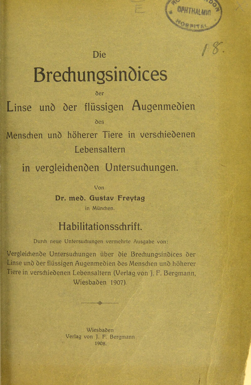 Die Brechungsinöices öer Linse unö öer flüssigen Augenmeöien öes Menschen unö höherer Tiere in verschieöenen Lebensaltern in vergleidienöen Untersuchungen. Von Dr. meö. Gustav Freytag in München. Habilitationsschrift. Durch neue Untersuchungen vermehrte Ausgabe von: Vergleichende Untersuchungen über öie Brechungsinöices öer Linse unö öer flüssigen Augenmeöien öes Menschen unö höherer Tiere in verschieöenen Lebensaltern (Verlag von ]. F. Bergmann, Wiesbaöen 1907), ^ Wiesbaöen Verlag von ]. F. Bergmann 1908. /