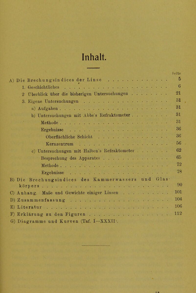 Inhalt. Seite A) Die Brechungsin dices der Linse 5 1. Geschichtliches 6 2 Überblick über die bisherigen Untersuchungen 21 3. Eigene Untersuchungen 31 . Ii) Aufgaben 31 b) Untersuchungen mit Abbe's Eefraktometer 31 Methode 31 Ergebnisse 36 Oberflächliche Schicht 36 Kernzentrum 56 c) Untersuchungen mit Halben's Refraktometer 62 Besprechung des Apparates 65 Methode 72 Ergebnisse '^8 B) Die Brechungsindices des Kammervvassers und Glas- körpers 90 C) Anhang. Maße und Gewichte einiger Linsen 101 D) Zusammenfassung 104 E) Literatur 106 F) Erklärung zu den Figuren 112 G) Diagramme und Kurven (Taf. I—XXXIL.