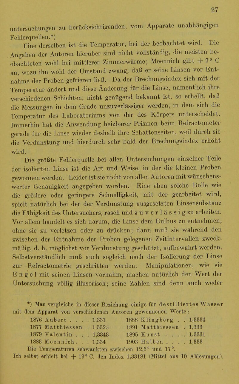 Untersuchungen zu berücksichtigenden, vom Apparate unabhängigen Fehlerquellen.*) Eine derselben ist die Temperatur, bei der beobachtet wird. Die Angaben der Autoren hierüber sind nicht vollständig, die meisten be- obachteten wohl bei mittlerer Zimmerwärme; Moennich gibt + 7 C an, wozu ihn wohl der Umstand zwang, daß er seine Linsen vor Ent- nahme der Proben gefrieren ließ. Da der Brechungsindex sich mit der Temperatur ändert und diese Änderung für die Linse, namentlich ihre verschiedenen Schichten, nicht genügend bekannt ist, so erhellt, daß die Messungen in dem Grade unzuverlässiger werden, in dem sich die Temperatur des Laboratoriums von der des Körpers unterscheidet. Immerhin hat die Anwendung heizbarer Prismen beim Refractometer gerade für die Linse wieder deshalb ihre Schattenseiten, weil durch sie die Verdunstung und hierdurch sehr bald der Brechungsindex erhöht wird. Die größte Fehlerquelle bei allen Untersuchungen einzelner Teile der isolierten Linse ist die Art und Weise, in der die kleinen Proben gewonnen werden. Leider ist sie nicht von allen Autoren mit wünschens- werter Genauigkeit angegeben worden. Eine eben solche Rolle wie die größere oder geringere Schnelligkeit, mit der gearbeitet wird, spielt natürhch bei der der Verdunstung ausgesetzten Linsensubstanz die Fähigkeit des Untersuchers, rasch und zuverlässig zu arbeiten. Vor allem handelt es sich darum, die Linse dem Bulbus zu entnehmen, ohne sie zu verletzen oder zu drücken; dann muß sie während den zwischen der Entnahme der Proben gelegenen Zeitintervallen zweck- mäßig, d. h. möglichst vor Verdunstung geschützt, aufbewahrt werden. Selbstverständlich muß auch sogleich nach der Isolierung der Linse zur Refractometrie geschritten werden. Manipulationen, wie sie Engel mit seinen Linsen vornahm, machen natürhch den Wert der Untersuchung völlig illusorisch; seine Zahlen sind denn auch weder *) Man vergleiche in dieser Beziehung einige für destilliertes Wasser mit dem Apparat von verschiedenen Autoren gewonnenen Werte: 1876 Aubert .... 1,331 1888 Klingbeig . . 1,3334 1877 Matthiessen . l,332ij 1891 Matthiessen . 1,333 1879 Valentin . . . 1,3343 1895 Kunst .... 1,3331 1883 Moennich. . . 1,334 1903 Halben .... 1,333 Die Temperaturen schwankten zwischen 12,5 und 17. Ich selbst erhielt bei + 19» C. den Index 1,33181 (Mittel aus 10 Ablesungenl