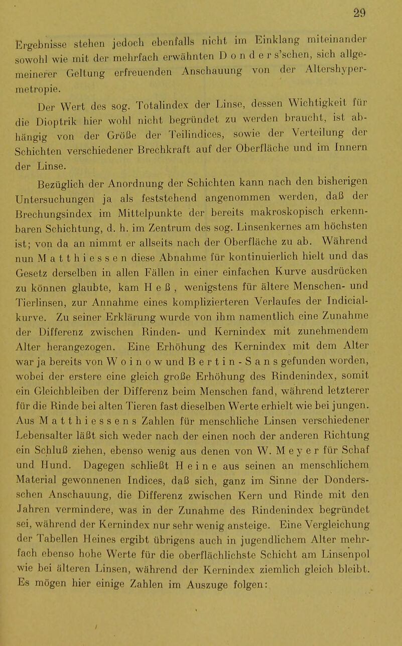 ^9 Ergebnisse stehen jedoch ebenfalls nicht im Einklang miteinander sowohl wie mit der mehrfach erwähnten Bender s'schen, sich allge- meinerer Geltung orfreuenden Anschauung von der Altershj'per- n^etropie. Der Wert des sog. Totalindex der Linse, dessen Wichtigkeit für die Dioplrik Iiier wohl nicht begründet zu werden braucht, ist ab- hängig von der Größe der Teilindices, sowie der Verteilung der Schichten verschiedener Brechkraft auf der Oberfläche und im Innern der Linse. Bezüglich der Anordnung der Schichten kann nach den bisherigen Untersuchungen ja als feststehend angenommen werden, daß der Brechungsindex im Mittelpunkte der bereits makroskopisch erkenn- baren Schichtung, d. h. im Zentrum des sog. Linsenkernes am höchsten ist; von da an nimmt er allseits nach der Oberfläche zu ab. Während nun Matthiessen diese Abnahme für kontinuierUch hielt und das Gesetz derselben in allen Fällen in einer einfachen Kurve ausdrücken zu können glaubte, kam Heß, wenigstens für ältere Menschen- und Tierlinsen, zur Annahme eines komphzierteren Verlaufes der Indicial- kurve. Zu seiner Erklärung wurde von ihm namentlich eine Zunahme der Differenz zwischen Rinden- und Kernindex mit zunehmendem Alter herangezogen. Eine Erhöhung des Kernindex mit dem Alter war ja bereits von W o i n o w und Bertin-Sans gefunden worden, wobei der erstere eine gleich große Erhöhung des Rindenindex, somit ein Gleichbleiben der Differenz beim Menschen fand, während letzterer für die Rinde bei alten Tieren fast dieselben Werte erhielt wie bei jungen. Aus Matthiessens Zahlen für menschliche Linsen verschiedener Lebensalter läßt sich weder nach der einen noch der anderen Richtung ein Schluß ziehen, ebenso wenig aus denen von W. Meyer für Schaf und Hund. Dagegen schließt Heine aus seinen an menschlichem Material gewonnenen Indices, daß sich, ganz im Sinne der Donders- schcn Anschauung, die Differenz zwischen Kern und Rinde mit den Jahren vermindere, was in der Zunahme des Rindenindex begründet sei, während der Kernindex nur sehr wenig ansteige. Eine Vergleichung der Tabellen Heines ergibt übrigens auch in jugendlichem Alter mehr- fach ebenso hohe Werte für die oberflächlichste Schicht am Linsenpol wie bei älteren Linsen, während der Kernindex ziemlich gleich bleibt. Es mögen hier einige Zahlen im Auszuge folgen: