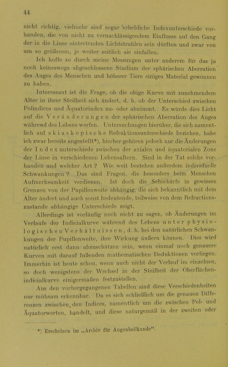 nicht i'ichtig, vielmehj- sind sogar 'erhebliciie Indexunterschiede vor- handen, die von nicht zu vernachlässigendem Einflüsse auf den Gang der in die Linse eintretenden Lichtstrahlen sein dürften und zwar von um so größerem, je weiter seitlich sie einfallen. Ich hoffe so durch meine Messungen unter anderem für das ja noch keineswegs abgeschlossene Studium der sphärischen Aberration' des Auges des Menschen und höherer Tiere einiges Material gewonnen zu haben. Interessant ist die Frage, ob die obige Kurve mit zunehmendem Alter in ihrer Steilheit sich ändert, d. h. ob der Unterschied zwischen Polindices und Äquatorindex zu- oder abnimmt. Es würde dies Licht auf die Veränderungen der sphärischen Aberration des Auges während des Lebens werfen. Untersuchungen hierüber, die sich nament- lich auf skiaskopische Refraktionsunterschiede beziehen, habe ich zwar bereits angestellt*), hierher gehören jedoch nur die Änderungen der Index unterschiede zwischen der axialen und äquatorialen Zone der Linse in verschiedenen Lebensaltern. Sind in der Tat solche vor- handen und welcher Art ? Wie weit bestehen außerdem individuelle Schwankungen ? Das sind Fragen, die besonders beim Menschen Aufmerksamkeit verdienen. Ist doch die Sehschärfe in gewissen Grenzen von der Pupillenweite abhängig, die sich bekanntlich mit dem Alter ändert und auch sonst bedeutende, teilweise von dem Refractions- zustande abhängige Unterschiede zeigt. Allerdings ist vorläufig noch nicht zu sagen, ob Änderungen im Verlaufe der Indicialkurve während des Lebens unter physio- logischenVerhältnissen,d.h. bei den natürlichen Schwan- kungen der Pupillenweite, ihre Wirkung äußern können. Dies wird natürlich- erst dann abzuschätzen sein, wenn einmal noch genauere Kurven mit darauf fußenden mathematischen Deduktionen vorliegen. Immerhin ist heute schon, wenn auch nicht der Verlauf im einzelnen, so doch wenigstens der Wechsel in der Steilheit der Oberflächen- indicialkurve einigermaßen festzustellen. Aus den vorhergegangenen Tabellen sind diese Verschiedenheiten nur mühsam erkennbar. Da es sich schHeßlich um die genauen Diffe- renzen zwischen, den Indices, namentlich um die zwischen Pol- und Äquatorwerten, handelt, und diese naturgemäß in der zweiten oder *) Erscheinen im „Archiv für Augenheilkunde.