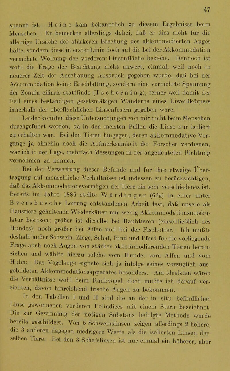 spannt ist. Heine kam bekanntlich zu diesem Ergebnisse beim Menschen. Er bemerkte allerdings dabei, daß er dies nicht für die alleinige Ursache der stärkeren Brechung des akkommodierten Auges halte, sondern diese in erster Linie doch auf die bei der Akkommodation vermehrte Wölbung der vorderen Linsenfläche beziehe. Dennoch ist wohl die Frage der Beachtung nicht unwert, einmal, weil noch in neuerer Zeit der Anschauung Ausdruck gegeben wurde, daß bei der Accommodation keine Erschlaffung, sondern eine vermehrte Spannung der Zonula ciliaris stattfinde (T schernin g), ferner weil damit der Fall eines beständigen gesetzmäßigen Wanderns eines Eiweißkörpers innerhalb der oberflächlichen Linsenfasern gegeben wäre. Leider konnten diese Untersuchungen von mir nicht beim Menschen durchgeführt werden, da in den meisten Fällen die Linse nur isoliert zu erhalten war. Bei den Tieren hingegen, deren akkommodative Vor- gänge ja ohnehin noch die Aufmerksamkeit der Forscher verdienen, war ich in der Lage, mehrfach Messungen in der angedeuteten Richtung vornehmen zu können. Bei der Verwertung dieser Befunde und für ihre etwaige Über- tragung auf menschhche Verhältnisse ist indessen zu berücksichtigen, daß das Akkommodationsvermögen der Tiere ein sehr verschiedenes ist. Bereits im Jahre 1886 stellte Würdinger (62a) in einer unter Eversbuschs Leitung entstandenen Arbeit fest, daß unsere als Haustiere gehaltenen Wiederkäuer nur wenig Akkommodationsmuskü- latur besitzen; größer ist dieselbe bei Raubtieren (einschheßHch des Hundes), noch größer bei Affen und bei der Fischotter. Ich mußte deshalb außer Schwein, Ziege, Schaf, Rind und Pferd für die vorUegende Frage auch noch Augen von stärker akkommodierenden Tieren heran- ziehen und wählte hierzu solche vom Hunde, vom Affen und vom Huhn: Das Vogelauge eignete sich ja infolge seines vorzüglich aus- gebildeten Akkommodationsapparates besonders. Am idealsten wären die Verhältnisse wohl beim Raubvogel, doch mußte ich darauf ver- zichten, davon hinreichend frische Augen zu bekommen. In den Tabellen I und II sind die an der in situ befindlichen Linse gewonnenen vorderen Polindices mit einem Stern bezeichnet. Die zur Gewinnung der nötigen Substanz befolgte Methode wurde bereits geschildert. Von 5 Schweinslinsen zeigen allerdings 2 höhere, die 3 anderen dagegen niedrigere Werte als die isolierten Linsen der- selben Tiere. Bei den 3 Schafslinsen ist nur einmal ein höherer, aber