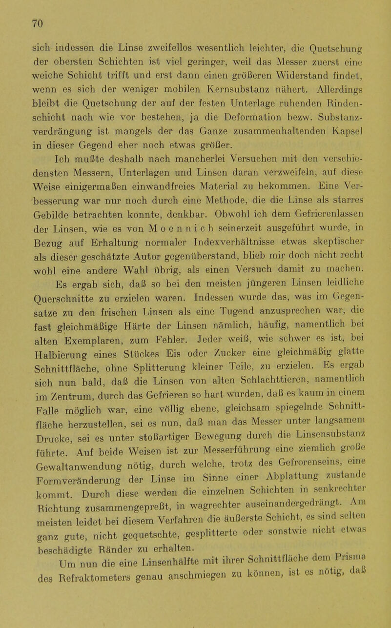 sich indessen die Linse zweifellos wesentlich leichter, die Quetschung der obersten Schichten ist viel geringer, weil das Messer zuerst eine weiche Schicht trifft und erst dann einen größeren Widerstand findet, wenn es sich der weniger mobilen Kernsubstanz nähert. Allerdings bleibt die Quetschung der auf der festen Unterlage ruhenden Rinden- schicht nach wie vor bestehen, ja die Deformation bezw. Substanz- verdrängung ist mangels der das Ganze zusammenhaltenden Kapsel in dieser Gegend eher noch etwas größer. Ich mußte deshalb nach mancherlei Versuchen mit den verschie- densten Messern, Unterlagen und Linsen daran verzweifeln, auf diese Weise einigermaßen einwandfreies Material zu bekommen. Eine Ver- besserung war nur noch durch eine Methode, die die Linse als starres Gebilde betrachten konnte, denkbar. Obwohl ich dem Gefrierenlassen der Linsen, wie es von M o e n n i c h seinerzeit ausgeführt wurde, in Bezug auf Erhaltung normaler Indexverhältnisse etwas skeptischer als dieser geschätzte Autor gegenüberstand, blieb mir doch nicht recht wohl eine andere Wahl übrig, als einen Versuch damit zu machen. Es ergab sich, daß so bei den meisten jüngeren Linsen leidliche Querschnitte zu erzielen waren. Indessen wurde das, was im Gegen- satze zu den frischen Linsen als eine Tugend anzusprechen war, die fast gleichmäßige Härte der Linsen nämlich, häufig, namentlich bei alten Exemplaren, zum Fehler. Jeder weiß, wie schwer es ist, bei Halbierung eines Stückes Eis oder Zucker eine gleichmäßig glatte Schnittfläche, ohne Splitterung kleiner Teile, zu erzielen. Es ergab sich nun bald, daß die Linsen von alten Schlachttieren, namentlich im Zentrum, durch das Gefrieren so hart wurden, daß es kaum in einem Falle möglich war, eine völlig ebene, gleichsam spiegelnde Schnitt- fläche herzustellen, sei es nun, daß man das Messer unter langsamem Drucke, sei es unter stoßartiger Bewegung durch die Linsensubstanz führte. Auf beide Weisen ist zur Messerführung eine ziemUch große Gewaltanwendung nötig, durch welche, trotz des Gefrorenseins, eine Formveränderung der Linse im Sinne einer Abplattung zustande kommt. Durch diese werden die einzelnen Schichten in senkrechter Richtung zusammengepreßt, in wagrechter auseinandergedrängt. Am meisten leidet bei diesem Verfahren die äußerste Schicht, es sind selten ganz gute, nicht gequetschte, gesplitterte oder sonstwie nicht etwas beschädigte Ränder zu erhalten. Um nun die eine Linsenhälfte mit ihrer Schnittfläche dem Prisma des Refraktometers genau anschmiegen zu können, ist os nötig, daß