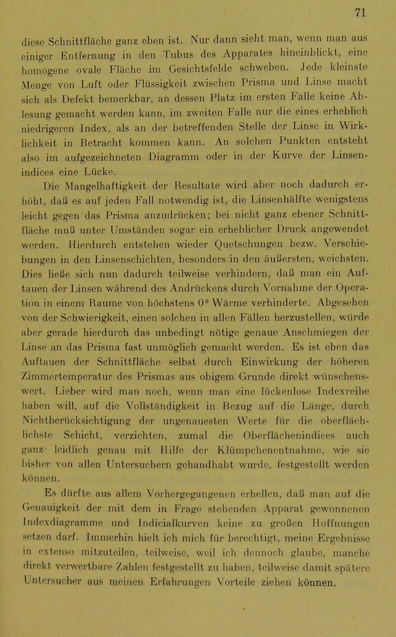 diese Schnittfläche ganz eben ist. Nur dann sieht man, wenn man aus einiger Entfernung in den Tubus des Apparates hineinblickt, eine homogene ovale Fläche im Gesichtsfelde schweben. Jede kleinste Menge von Luft oder Flüssigkeit zwischen Prisma und Linse macht sich als Defekt bemerkbar, an dessen Platz im ersten Falle keine Ab- lesung gemacht werden kann, im zweiten Falle nur die eines erheblich niedrigeren Index, als an der betreffenden Stelle der Linse in Wirk- lichkeit in Betracht kommen kann. An solchen Punkten entsteht also im aufgezeichneten Diagramm oder in der Kurve der Linsen- indices eine Lücke. Die Mangelhaftigkeit der Resultate wird aber noch dadurch er- höht, daß es auf jeden Fall notwendig ist, die Linsenhälfte wenigstens leicht gegen das Prisma anzudrücken; bei nicht ganz ebener Schnitt- fläche muß unter Umständen sogar ein erheblicher Druck angewendet werden. Hierdurch entstehen wieder Quetschungen bezw. Verschie- bungen in den Linsenschichten, besonders in den äußersten, weichsten. Dies ließe sich nun dadurch teilweise verhindern, daß man ein Auf- tauen der Linsen während des Andrückens durch Vornahme der Opera- tion in einem Räume von höchstens 0 Wärme verhinderte. Abgesehen von der Schwierigkeit, einen solchen in allen Fällen herzustellen, würde aber gerade hierdurch das unbedingt nötige genaue Anschmiegen der Linse an das Prisma fast unmöglich gemacht werden. Es ist eben das Auftauen der Schnittfläche selbst durch Einwirkung der höheren Zimmertemperatur des Prismas aus obigem Grunde direkt wünschens- wert. Lieber wird man noch, wenn man eine lückenlose Indexreilic haben will, auf die Vollständigkeit in Bezug auf die Länge, durch Nichtberücksichtigung der ungenauesten Werte für die oberfläch- lichste Schicht, verzichten, zumal die Oberflächenindices auch ganz' leidlich genau mit Hilfe der Klümpchenentnahme, wie sie bisher von allen Untersuchern gehandhabt wurde, festgestellt werden können. Es dürfte aus allem Voi'hergegangenen erhellen, daß man auf die Genauigkeit der mit dem in Frage stehenden Apparat gewonnenen Indexdiagramme und Indicialkui-ven keine zu großen Hoffnungen setzen darf. Immerhin hielt ich mich für berechtigt, m'eine Ergebnisse in extenso mitzuteilen, teilweise, weil ich dennoch glaube, manche direkt verwcrtbaj'e Zahlen festgestellt zu haben, teilweise damit spätere Unlersucher aus meinen Erfahrungen Vorteile ziehen können.