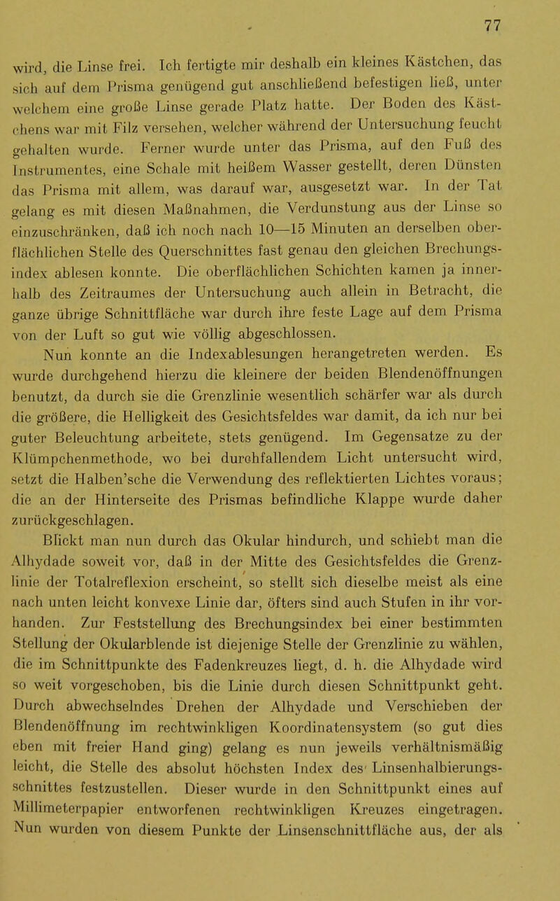 wird, die Linse frei. Ich fertigte mir deshalb ein kleines Kästchen, das sich auf dem Prisma genügend gut anschließend befestigen ließ, unter welchem eine große Linse gerade Platz hatte. Der Boden des Käst- chens war mit Filz versehen, welcher während der Untersuchung feucht gehalten wurde. Ferner wurde unter das Prisma, auf den Fuß des Instrumentes, eine Schale mit heißem Wasser gestellt, deren Dünsten das Prisma mit allem, was darauf war, ausgesetzt war. In der Tat gelang es mit diesen Maßnahmen, die Verdunstung aus der Linse so einzuschränken, daß ich noch nach 10—15 Minuten an derselben ober- flächhchen Stelle des Querschnittes fast genau den gleichen Brechungs- index ablesen konnte. Die oberflächhchen Schichten kamen ja inner- halb des Zeitraumes der Untersuchung auch allein in Betracht, die ganze übrige Schnittfläche war durch ihre feste Lage auf dem Prisma von der Luft so gut wie völlig abgeschlossen. Nun konnte an die Indexablesungen herangetreten werden. Es wurde durchgehend hierzu die kleinere der beiden Blendenöffnungen benutzt, da durch sie die Grenzlinie wesentlich schärfer war als durch die größere, die Helligkeit des Gesichtsfeldes war damit, da ich nur bei guter Beleuchtung arbeitete, stets genügend. Im Gegensatze zu der Klümpchenmethode, wo bei durchfallendem Licht untersucht wird, setzt die Halben'sche die Verwendung des reflektierten Lichtes voraus; die an der Hinterseite des Prismas befindliche Klappe wurde daher zurückgeschlagen. Blickt man nun durch das Okular hindurch, und schiebt man die Alhydade soweit vor, daß in der Mitte des Gesichtsfeldes die Grenz- linie der Totalreflexion erscheint, so stellt sich dieselbe meist als eine nach unten leicht konvexe Linie dar, öfters sind auch Stufen in ihr vor- handen. Zur Feststellung des Brechungsindex bei einer bestimmten Stellung der Okularblende ist diejenige Stelle der Grenzlinie zu wählen, die im Schnittpunkte des Fadenkreuzes liegt, d. h. die Alhydade wird so weit vorgeschoben, bis die Linie durch diesen Schnittpunkt geht. Durch abwechselndes Drehen der Alhydade und Verschieben der Blendenöffnung im rechtwinkligen Koordinatensystem (so gut dies eben mit freier Hand ging) gelang es nun jeweils verhältnismäßig leicht, die Stelle des absolut höchsten Index des- Linsenhalbierungs- schnittes festzustellen. Dieser wurde in den Schnittpunkt eines auf Millimeterpapier entworfenen rechtwinkhgen Kreuzes eingetragen. Nun wurden von diesem Punkte der Linsenschnittfläche aus, der als