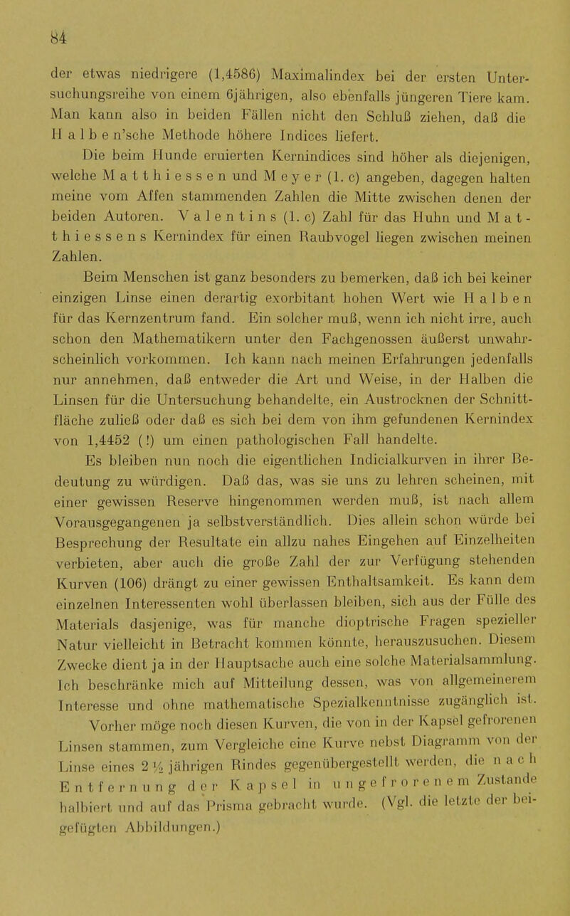 der etwas niedrigere (1,4586) Maximalindex bei der ersten Unter- suchungsreihe von einem 6jährigen, also ebenfalls jüngeren Tiere kam. Man kann also in beiden Fällen nicht den Schluß ziehen, daß die Halbe n'sche Methode höhere Indices hefert. Die beim Hunde eruierten Kernindices sind höher als diejenigen, welche Matthiessen und Meyer (1. c) angeben, dagegen halten meine vom Affen stammenden Zahlen die Mitte zwischen denen der beiden Autoren. Valentins (1. c) Zahl für das Huhn und M a t - thiessens Kernindex für einen Raubvogel liegen zwischen meinen Zahlen. Beim Menschen ist ganz besonders zu bemerken, daß ich bei keiner einzigen Linse einen derartig exorbitant hohen Wert wie Halben für das Kernzentrum fand. Ein solcher muß, wenn ich nicht irre, auch schon den Mathematikern unter den Fachgenossen äußerst unwahr- scheinlich vorkommen. Ich kann nach meinen Erfahrungen jedenfalls nur annehmen, daß entweder die Art und Weise, in der Halben die Linsen für die Untersuchung behandelte, ein Austrocknen der Schnitt- fläche zuließ oder daß es sich bei dem von ihm gefundenen Kernindex von 1,4452 (!) um einen pathologischen Fall handelte. Es bleiben nun noch die eigentlichen Indicialkurven in ihrer Be- deutung zu würdigen. Daß das, was sie uns zu lehren scheinen, mit einer gewissen Reserve hingenommen werden muß, ist nach allem Vorausgegangenen ja selbstverständlich. Dies allein schon würde bei Besprechung der Resultate ein allzu nahes Eingehen auf Einzelheiten verbieten, aber auch die große Zahl der zur Verfügung stehenden Kurven (106) drängt zu einer gewissen Enthaltsamkeit. Es kann dem einzelnen Interessenten wohl überlassen bleiben, sich aus der Fülle des Materials dasjenige, was für manche dioptrische Fragen spezieller Natur vielleicht in Betracht kommen könnte, herauszusuchen. Diesem Zwecke dient ja in der Hauptsache auch eine solche Materialsammlung. Ich beschränke mich auf Mitteilung dessen, was von allgemeinerem Interesse und ohne mathematische Spezialkenntnisse zugänglich ist. Vorher möge noch diesen Kurven, die von in der Kapsel gefrorenen Linsen stammen, zum Vergleiche eine Kurve nebst Diagramm von der Linse eines 2»/, jährigen Rindes gegenübergestellt werden, die nach Entfernung der Kapsel in u n g e f r o r e n e m Zustande halbiert und auf das Prisma gebracht wurde. (Vgl. die letzte der bei- gefügten Abbildungen.)