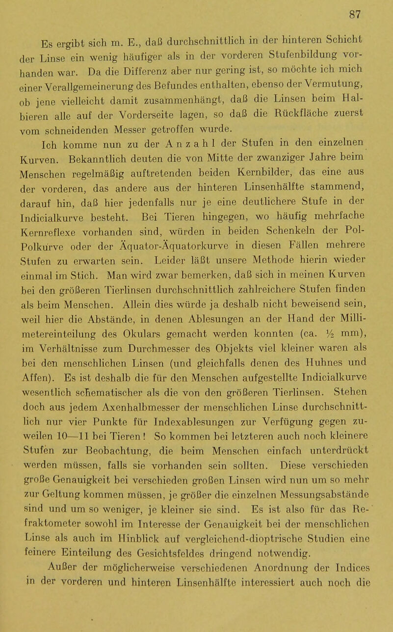 Es ergibt sich m. E., daß durchschnittlich in der hinteren Schicht der Linse ein wenig häufiger als in der vorderen Stufenbildung vor- handen war. Da die Differenz aber nur gering ist, so möchte ich mich einer Verallgemeinerung des Befundes enthalten, ebenso der Vermutung, ob jene vielleicht damit zusammenhängt, daß die Linsen beim Hal- bieren alle auf der Vorderseite lagen, so daß die Rückfläche zuerst vom schneidenden Messer getroffen wurde. Ich komme nun zu der Anzahl der Stufen in den einzelnen Kurven. Bekannthch deuten die von Mitte der zwanziger Jahre beim Menschen regelmäßig auftretenden beiden Kernbilder, das eine aus der vorderen, das andere aus der hinteren Linsenhälfte stammend, darauf hin, daß hier jedenfalls nur je eine deutlichere Stufe in der Indicialkurve besteht. Bei Tieren hingegen, wo häufig mehrfache Kernreflexe vorhanden sind, würden in beiden Schenkeln der Pol- Polkürvc oder der Äquator-Äquatorkurve in diesen Fällen mehrere Stufen zu erwarten sein. Leider läßt unsere Methode hierin wieder einmal im Stich. Man wird zwar bemerken, daß sich in meinen Kurven bei den größeren Tierhnsen durchschnittlich zahlreichere Stufen finden als beim Menschen. Allein dies würde ja deshalb nicht beweisend sein, weil hier die Abstände, in denen Ablesungen an der Hand der Milli- metereinteilung des Okulars gemacht werden konnten (ca. V2 mm), im Verhältnisse zum Durchmesser des Objekts viel kleiner waren als bei den menschlichen Linsen (und gleichfalls denen des Huhnes und Affen). Es ist deshalb die für den Menschen aufgestellte Indicialkurve wesentlich schematischer als die von den größeren Tierlinsen. Stehen doch aus jedem Axenhalbmesser der menschHchen Linse durchschnitt- lich nur vier Punkte für Indexablesungen zur Verfügung gegen zu- weilen 10—11 bei Tieren! So kommen bei letzteren auch noch kleinere Stufen z.ur Beobachtung, die beim Menschen einfach unterdrückt werden müssen, falls sie vorhanden sein sollten. Diese verschieden große Genauigkeit bei verschieden großen Linsen wird nun um so mehr zur Geltung kommen müssen, je größer die einzelnen Messungsabstände sind und um so weniger, je kleiner sie sind. Es ist also für das Re- fraktometer sowohl im Interesse der Genauigkeit bei der menschlichen Linse als auch im Hinblick auf vergleichend-dioptrische Studien eine feinere Einteilung des Gesichtsfeldes dringend notwendig. Außer der möglicherweise verschiedenen Anordnung der Indices in der vorderen und hinteren Linsenhälfte interessiert auch noch die