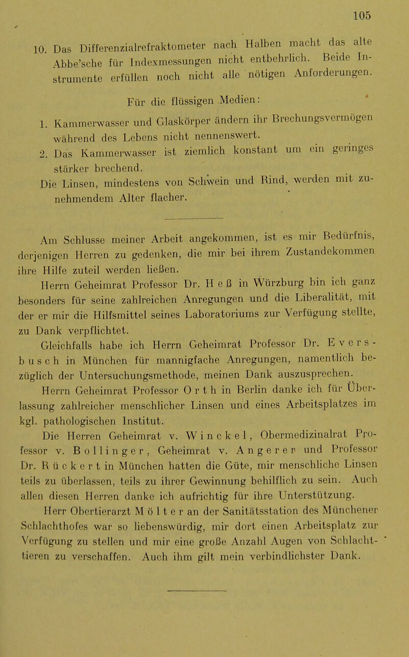 10 Das Differenzialrefraktometer nach Halben macht das alte Abbe'sche für Indexmessungen nicht entbehrUch. Beide In- strumente erfüllen noch nicht alle nötigen Anforderungen. Für die flüssigen Medien: 1. Kammerwasser und Glaskörper ändern ihr Brechungsvermögen während des Lebens nicht nennenswert. 2. Das Kammerwasser ist ziemhch konstant um ein geringes stärker brechend. Die Linsen, mindestens von SchWein und Rind, werden mit zu- nehmendem Alter flacher. Am Schlüsse meiner Arbeit angekommen, ist es mir Bedürfnis, derjenigen Herren zu gedenken, die mir bei ihrem Zustandekommen ihre Hilfe zuteil werden heßen. Herrn Geheimrat Professor Dr. H e ß in Würzburg bin ich ganz besonders für seine zahlreichen Anregungen und die Liberahtät, mit der er mir die Hilfsmittel seines Laboratoriums zur Verfügung stellte, zu Dank verpflichtet. Gleichfalls habe ich Herrn Geheimrat Professor Dr. E v e r s - b u s c h in München für mannigfache Anregungen, namenthch be- züglich der Untersuchungsmethode, meinen Dank auszusprechen. Herrn Geheimrat Professor Orth in BerHn danke ich für Uber- lassung zahlreicher menschhcher Linsen und eines Arbeitsplatzes im kgl. pathologischen Institut. Die Herren Geheimrat v. Win ekel, Obermedizinalrat Pro- fessor V. B 0 11 i n g e r , Geheimrat v. Angerer und Professor Dr. R ü c k e r t in München hatten die Güte, mir menschUche Linsen teils zu überlassen, teils zu ihrer Gewinnung behilfhch zu sein. Auch allen diesen Herren danke ich aufrichtig für ihre Unterstützung. Herr Obertierarzt M ö 11 e r an der Sanitätsstation des Münchener Schlachthofes war so liebenswürdig, mir dort einen Arbeitsplatz zur Verfügung zu stellen und mir eine große Anzahl Augen von Schlacht- tieren zu verschaffen. Auch ihm gilt mein verbindUchster Dank.