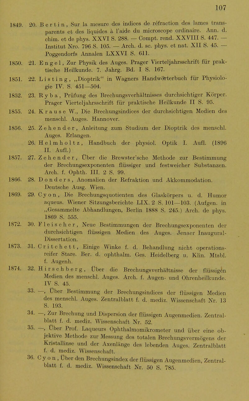 18'49. 20. B e r t i n , Sur la mcsurc des indices de refraction des lames trans- parents et des liquides a l'aide du microscope ordinaire. Ann. d. chim. et de phys. XXVI S. 288. — Compt. rend. XXVIII S. 447. — Institut Nro. 796 S. 105. — Arch. d. sc. phys. et nat. XII S. 45. — Poggendorfs Annalen LXXVI S. 611. 1850. 21. Engel, Zur Physik des Auges. Prager Vierteljahrsschrift für prak- tische Heilkunde. 7. Jahrg. Bd. I S. 167. 1851. 22. Listing, „Dioptrik in Wagners Handwörterbuch für Physiolo- gie IV. S. 451—504. 1852. 23. Eyba, Prüfung des Brechungsverhältnisses durchsichtiger Körper. Prager Vierteljahrsschrift für praktische Heilkunde II S. 95. 1855. 24. Krause W., Die Brechungsindices der durchsichtigen Medien des menschl. Auges. Hannover. 1856. 25. Z e h e n d e r , Anleitung zum Studium der Dioptrik des menschl. Auges. Erlangen. 26. Helmhol tz, Handbuch der physiol. Optik I. Aufl. (1896 II. Aufl.) 1857. 27. Zehender, Über die Brewster'sche Methode zur Bestimmung der Brechungsexponenten flüssiger und festweicher Substanzen. Arch. f. Ophth. III. 2 S. 99. 1866. 28. D o n d e r s , AnomaUen der Refraktion und Akkommodation. Deutsche Ausg. Wien. 1869. 29. C y o n, Die Brechimgsquotienten des Glaskörpers u. d. Humor aqueus. Wiener Sitzungsberichte LIX. 2 S. 101—103. (Aufgen. in „Gesammelte Abhandlungen, Berlin 1888 S. 245.) Arch. de phys. 1869 S. 555. 1872. 30. Fleischer, Neue Bestimmungen der Brechungsexponenten der durchsichtigen flüssigen Medien des Auges. Jenaer Inaugural- Dissertation. 1873. 31. Critchett, Einige Winke f. d. Behandlung nicht operations- reifer Stare. Ber. d. ophthalm. Ges. Heidelberg u. Klin. Mtsbl. f. Augenh. 1874. 32. H i r s c h b e r g , Über die BrechungsVerhältnisse der flüssigen Medien des menschl. Auges. Arch. f. Augen- und Ohrenheilkunde. IV S. 45. 33. —, Über Bestimmung der Brechungsindices der flüssigen Medien des menschl. Auges. Zentralblatt f. d. mediz. Wissenschaft Nr. 13 S. 193. 34. —, Zur Brechung und Dispersion der flüssigen Augenmedien. Zentral- blatt f. d. mediz. Wissenschaft Nr. 52. 35. —, Über Prof. Laqueurs Ophthalmomikrometer und über eine ob- jektive Methode zur Messung des totalen Brechungsvermögens der Kristallinse und der Axenlänge des lebenden Auges. Zentralblatt f. d. mediz. Wissenschaft. 36. C y o n , Über den Brechungsindex der flüssigen Augenmedien, Zentral- blatt f. d. mediz. Wissenschaft Nr. 50 S. 785.