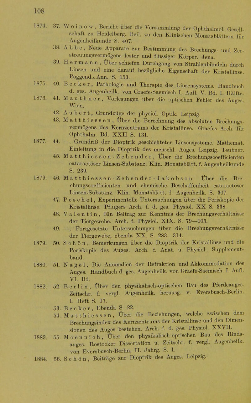 1874. 37. W o i n o w , Bericht über die Versammlung der Ophthalraol. Gesell- schaft zu Heidelberg. Beil. zu den Klinischen Monalsblättern für Augenheilkunde S. 407. 38. Abbe, Neue Apparat« zur Bestimmung des Brechungs- und Zer- streuungsvermögens fester und flüssiger Körper. Jena. 39. Hermann, Über schiefen Durchgang von Strahlenbündeln durch Linsen und eine darauf bezügliche Eigenschaft der Kristallinse. Poggend.v Ann. S. 153. 1875. 40. Becker, Pathologie und Therapie des Linsensystems. Handbuch d. ges. Augenheilk. von Graefe-Saemisch I. Aufl. V. Bd. I. Hälfte. 1876. 41. Mauthner, Vorlesungen über die optischen Fehler des Auges. Wien. 42. A u b e r t, Grundzüge der physiol. Optik. Leipzig. 43. Matthiessen, Über die Berechnung des absoluten Brechungs- vermögens des Kernzentrums der Kristallinse. Graefes Arch. für Ophthalm. Bd. XXII S. 131. 1877. 44. —, Grundriß der Dioptrik geschichteter Linsensysteme. Mathemat. Einleitung in die Dioptrik des menschl. Auges. Leipzig. Teubner. 45. M atthiessen-Zehender, Über die Brechungscoefficienten cataractöser Linsen-Substanz. Klin. Monatsblätt, f. Augenheilkunde S. 239. 1879. 46. Matthiessen-Zehender-Jakobson. Über die Bre- chungscoefficienten und chemische Beschaffenheit cataractöser Linsen-Substanz. Klin. Monatsblätt. f. Augenheilk. S. 307. 47. P e s 0 h e 1, Experimentelle Untersuchungen über die Periskopie der Kristallinse. Pflügers Arch. f. d. ges. Physiol. XX S. 338. 48. Valentin, Ein Beitrag zur Kenntnis der Brechungsverhältnisse der Tiergewebe. Arch. f. Physiol. XIX. S. 79—105. 49. —, Fortgesetzte Untersuchungen über die Brechungsverhältnisse der Tiergewebe, ebenda XX. S. 283—314. 1879. 50. Schön, Bemerkungen über die Dioptrik der Kristallinse und die Periskopie des Auges. Arch. f. Anat. u. Physiol. Supplement- band. 1880. 51. Nagel, Die Anomalien der Refraktion und Akkommodation des Auges. Handbuch d. ges. Augenheilk. von Graefe-Saemisch. I. Aufl. VI. Bd. 1882. 52. Berlin, Über den physikaUsch-optischen Bau des Pferdeauges. Zeitschr. f. vergl. Augenheilk. herausg. v. Eversbusch-Berlin. I. Heft S. 17. 53. Becker, Ebenda S. 22. 54. Matthiessen, Über die Beziehungen, welche zwischen dem Brechungsindex des Kernzentrums der Kristallinse und den Dimen- sionen des Auges bestehen. Arch. f. d. ges. Physiol. XXVIl. 1883. 55. M o e n n i c h , Über den physikalisch-optischen Bau des Rinds- auges. Rostocker Dissertation u. Zeitschr. f. vergl. Augenheilk. von Eversbusch-Berlin, II. Jahrg. S. 1. 1884. 56. S c h ö n , Beiträge zur Dioptrik des Auges. Leipzig.