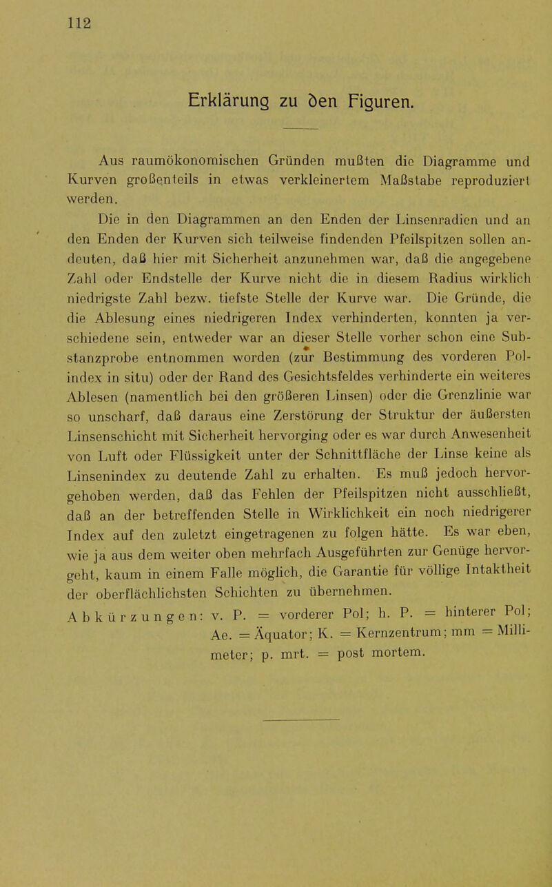 Erklärung zu öen Figuren. Aus raumökonomischen Gründen mußten die Diagramme und Kurven großenteils in etwas verkleinertem Maßstabe reproduziert werden. Die in den Diagrammen an den Enden der Linsenradien und an den Enden der Kurven sich teilweise findenden Pfeilspitzen sollen an- deuten, daß hier mit Sicherheit anzunehmen war, daß die angegebene Zahl oder Endstelle der Kurve nicht die in diesem Radius wirklich niedrigste Zahl bezw. tiefste Stelle der Kurve war. Die Gründe, die die Ablesung eines niedrigeren Index verhinderten, konnten ja ver- schiedene sein, entweder war an dieser Stelle vorher schon eine Sub- stanzprobe entnommen worden (zur Bestimmung des vorderen Pol- index in situ) oder der Rand des Gesichtsfeldes verhinderte ein weiteres Ablesen (namentlich bei den größeren Linsen) oder die Grenzhnie war so unscharf, daß daraus eine Zerstörung der Struktur der äußersten Linsenschicht mit Sicherheit hervorging oder es war durch Anwesenheit von Luft oder Flüssigkeit unter der Schnittfläche der Linse keine als Linsenindex zu deutende Zahl zu erhalten. Es muß jedoch hervor- gehoben werden, daß das Fehlen der Pfeilspitzen nicht ausschließt, daß an der betreffenden Stelle in Wirkhchkeit ein noch niedrigerer Index auf den zuletzt eingetragenen zu folgen hätte. Es war eben, wie ja aus dem weiter oben mehrfach Ausgeführten zur Genüge hervor- geht, kaum in einem Falle möglich, die Garantie für vöUige Intaktheit der oberflächlichsten Schichten zu übernehmen. Abkürzungen: v. P. = vorderer Pol; h. P. = hinterer Pol; Ae. = Äquator; K. = Kernzentrum; mm = Milli- meter; p. mrt. = post mortem.