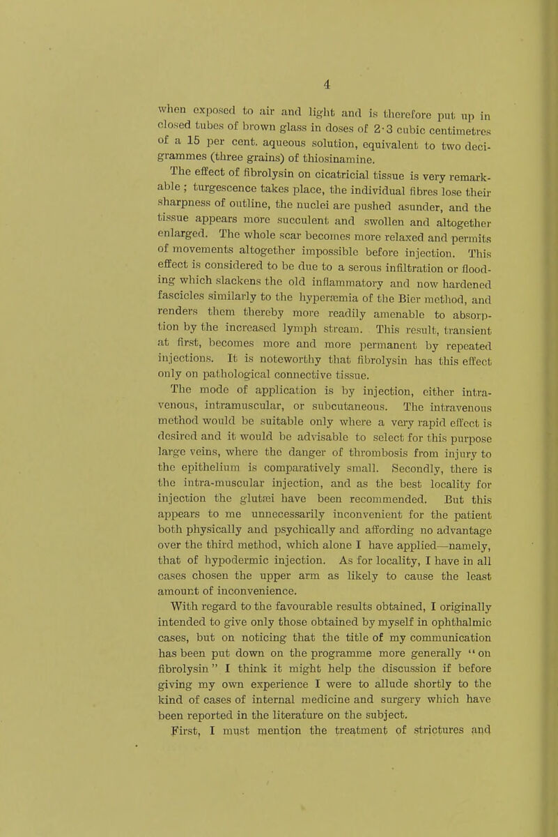 when exposed to air and light and is therefore put up in closed tubes of brown glass in doses of 2-3 cubic centimetres of a 15 per cent, aqueous solution, equivalent to two deci- grammes (three grains) of thiosinamine. The effect of fibrolysin on cicatricial tissue is very remark- able ; turgescence takes place, the individual fibres lose their sharpness of outline, the nuclei are pushed asunder, and the tissue appears more succulent and swollen and altogether enlarged. The whole scar becomes more relaxed and permits of movements altogether impossible before injection. This effect is considered to be due to a serous infiltration or flood- ing which slackens the old inflammatory and now hardened fascicles similarly to the hyperemia of the Bier method, and renders them thereby more readily amenable to absorp- tion by the increased lymph stream. This result, transient at first, becomes more and more permanent by repeated injections. It is noteworthy that fibrolysin has this effect only on pathological connective tissue. The mode of application is by injection, either intra- venous, intramuscular, or subcutaneous. The intravenous method would be suitable only where a very rapid effect is desired and it would be advisable to select for this purpose large veins, where the danger of thrombosis from injury to the epithelium is comparatively small. Secondly, there is the intra-muscular injection, and as the best locality for injection the glutei have been recommended. But this appears to me unnecessarily inconvenient for the patient both physically and psychically and affording no advantage over the third method, which alone I have applied—namely, that of hypodermic injection. As for locality, I have in all cases chosen the upper arm as likely to cause the least amount of inconvenience. With regard to the favourable results obtained, I originally intended to give only those obtained by myself in ophthalmic cases, but on noticing that the title of my communication has been put down on the programme more generally on fibrolysin I think it might help the discussion if before giving my own experience I were to allude shortly to the kind of cases of internal medicine and surgery which have been reported in the literature on the subject. First, I must mention the treatment of strictures and