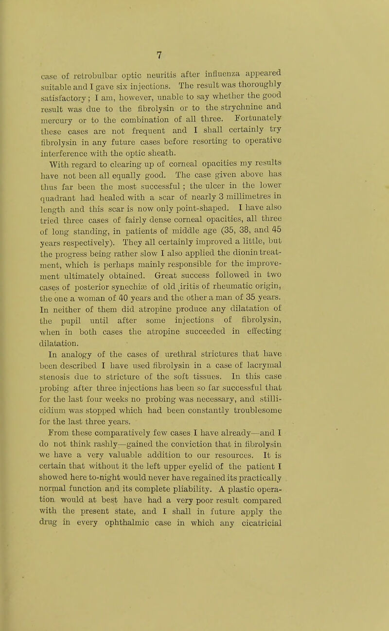 7 case of retrobulbar optic neuritis after influenza appeared suitable and 1 gave six injections. The result was thoroughly satisfactory; I am, however, unable to say whether the good result was due to the fibrolysin or to the strychnine and mercury or to the combination of all three. Fortunately these cases are not frequent and I shall certainly try fibrolysin in any future cases before resorting to operative interference with the optic sheath. With regard to clearing up of corneal opacities my results have not been all equally good. The case given above has thus far been the most successful; the ulcer in the lower quadrant had healed with a scar of nearly 3 millimetres in length and this scar is now only point-shaped. I have also tried three cases of fairly dense corneal opacities, all three of long standing, in patients of middle age (35, 38, and 45 years respectively). They all certainly improved a little, but the progress being rather slow I also applied the dionin treat- ment, which is perhaps mainly responsible for the improve- ment ultimately obtained. Great success followed in two cases of posterior synechia of old ^iritis of rheumatic origin, the one a woman of 40 years and the other a man of 35 years. In neither of them did atropine produce any dilatation of the pupil until after some injections of fibrolysin, when in both cases the atropine succeeded in effecting dilatation. In analogy of the cases of urethral strictures that have been described I have used fibrolysin in a case of lacrymal stenosis due to stricture of the soft tissues. In this case probing after three injections has been so far successful that for the last four weeks no probing was necessary, and stilli- cidium was stopped which had been constantly troublesome for the last three years. Fi'om these comparatively few cases I have already—and I do not think rashly—gained the conviction that in fibrolysin we have a very valuable addition to our resources. It is certain that without it the left upper eyelid of the patient I showed here to-night would never have regained its practically normal function and its complete pliability. A plastic opera- tion would at best have had a very poor result compared with the present state, and I shall in future apply the drug in every ophthalmic case in which any cicatricial
