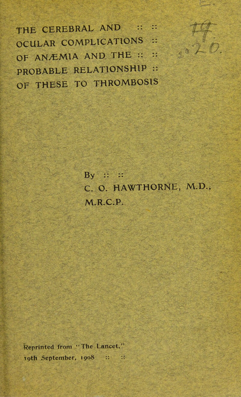 THE CEREBRAL AND :: OCULAR COMPLICATIONS :: OF ANy^MlA AND THE :: :: PROBABLE RELATIONSHIP :: OF THESE TO THROMBOSIS By :: :: C. O. HAWTHORNE, M,D., M.R.C.P. Reprinted from The Lancet, TQth September, 1908 :: ::