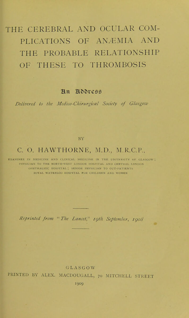 THE CEREBRAL AND OCULAR COM- PLICATIONS OF AN/EMIA AND THE PROBABLE RELATIONSHIP OF THESE TO THROMBOSIS Delivered to the Medico-Cliirurgical Society of Glasgoiv BY C. O. HAWTHORNE, M.D., M.R.C.P., EXAMINER IN MEDICINE AND CLINICAL MEDICINE IN THE UNIVl-KSITY OF GLASGOW rllVSlClAN TO THE NORTH-WEST LONDON IIOSI'ITAL AND CENTHAL LONDON OPHTHALMIC HOSl'ITAL ; SENIOR I'HYSICIAN TO OUT.l'A l lEN I S KOVAL WATERLOO HOSl'ITAL FOK CHILDREN AND WOMEN Reprinted from -The Lancet igth September, igo8 G LASGOW PRINTED BY ALEX. MACDOUGALL, 70 MITCHELL STREET 1909