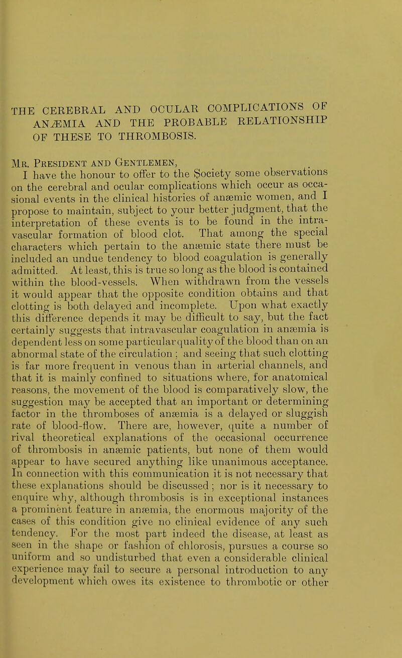 THE CEREBRAL AND OCULAR COMPLICATIONS OF ANEMIA AND THE PROBABLE RELATIONSHIP OF THESE TO THROMBOSIS. Mr. President and Gentlemen, I have the honour to offer to the Society some observations on the cerebral and ocular complications vi^hich occur as occa- sional events in the clinical histories of anaemic women, and I propose to maintain, subject to your better judgment, that the interpretation of these events is to be found in the intra- vascular formation of blood clot. That among the special chai-acters which pertain to the anaemic state there must be included an undue tendency to blood coagulation is generally admitted. At least, this is true so long as the blood is contained within the blood-vessels. When withdrawn from the vessels it would appear that the opposite condition obtains and that clotting is both delayed and incomplete. Upon what exactly this difference depends it may be difficult to say, but the fact certainly suggests that intravascular coagulation in anaemia is dependent less on some particularqualit}^of the blood than on an abnormal state of the circulation ; and seeing that such clotting is far more frequent in venous than in arterial channels, and that it is mainly confined to situations where, for anatomical reasons, the movement of the blood is comparatively slow, the suggestion may be accepted that an important or determining factor in the thromboses of anaemia is a delayed or sluggish rate of blood-flow. There are, however, quite a number of rival theoretical explanations of the occasional occurrence of thrombosis in anaemic patients, but none of them would appear to have secured anything like unanimous acceptance. In connection with this communication it is not necessary that these explanations should be discussed ; nor is it necessary to enquire why, although thrombosis is in exceptional instances a prominent feature in anaemia, the enormous majority of the cases of this condition give no clinical evidence of any such tendency. For the most part indeed the disease, at least as seen in the shape or fasliion of chlorosis, pursues a course so uniform and so undisturbed that even a considerable clinical experience may fail to secure a personal introduction to any development which owes its existence to thrombotic or other