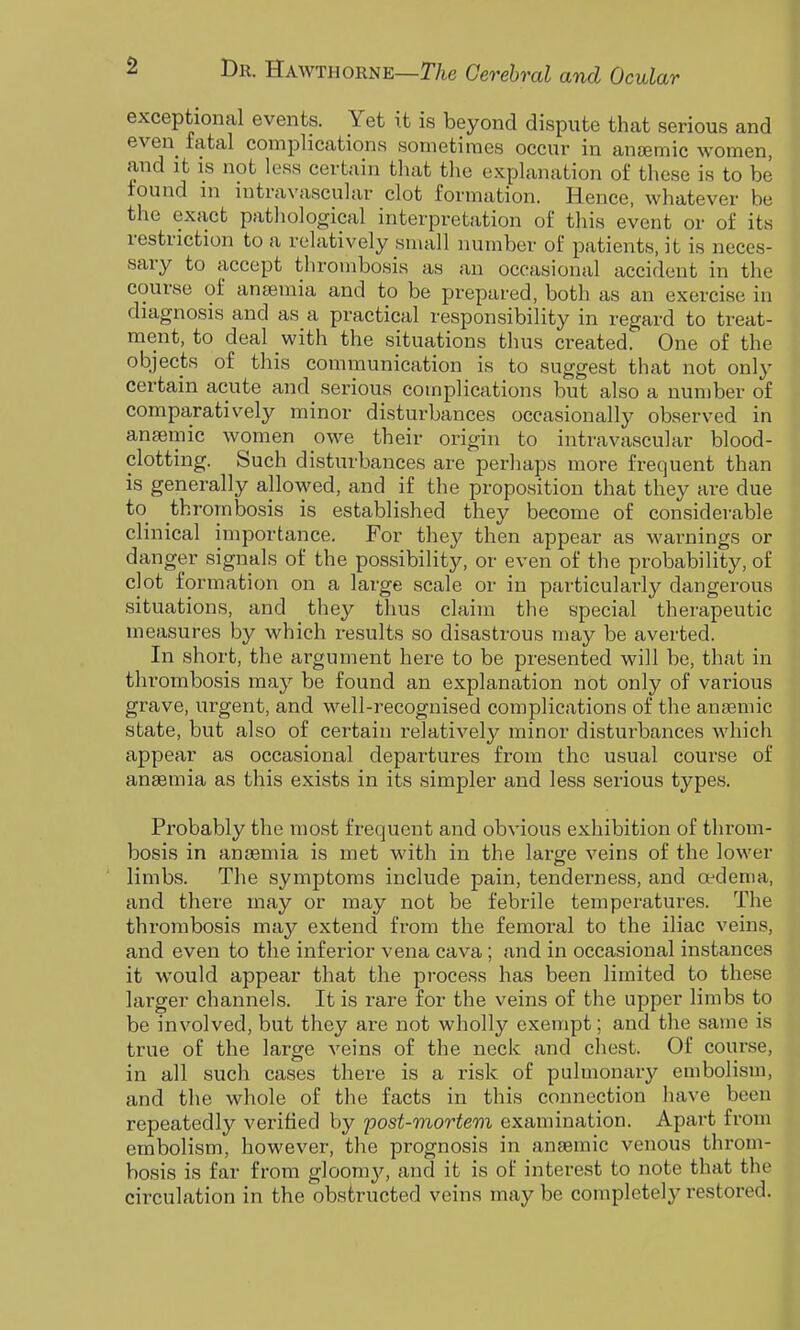 exceptional events. Yet it is beyond dispute that serious and even fatal complications sometimes occur in anjemic women, and it IS not less certain tliat tlie explanation of these is to be found in intravascular clot formation. Hence, whatever be the exact pathological interpretation of this event or of its restriction to a relatively small number of patients, it is neces- sary to accept thrombosis as an occasional accident in the course of anaemia and to be prepared, both as an exercise in diagnosis and as a practical responsibility in regard to treat- ment, to deal with the situations thus created. One of the objects of this communication is to suggest that not only certain acute and serious complications but also a number of comparatively minor disturbances occasionally observed in anaemic women owe their origin to intravascular blood- clotting. Such disturbances are perhaps more frequent than is generally allowed, and if the proposition that they are due to thrombosis is established they become of considerable clinical importance. For they then appear as warnings or danger signals of the possibility, or even of the probability, of clot formation on a large scale or in particularly dangerous situations, and they thus claim the special therapeutic measures by which results so disastrous may be averted. In short, the argument here to be presented will be, that in thrombosis may be found an explanation not only of various grave, urgent, and well-recognised complications of the anaemic state, but also of certain relatively minor disturbances which appear as occasional departures from the usual course of anaemia as this exists in its simpler and less serious types. Probably the most frequent and obvious exhibition of throm- bosis in antemia is met with in the large veins of the lower limbs. The symptoms include pain, tenderness, and oedema, and there may or may not be febrile temperatures. The thrombosis may extend from the femoral to the iliac veins, and even to the inferior vena cava; and in occasional instances it would appear that the process has been limited to these larger channels. It is rare for the veins of the upper limbs to be involved, but they are not wholly exempt; and the same is true of the large veins of the neck and chest. Of course, in all such cases there is a risk of pulmonary embolism, and the whole of the facts in this connection have been repeatedly verified by post-mortem examination. Apart from embolism, however, the prognosis in anaemic venous throm- bosis is far from gloomj'-, and it is of interest to note that the circulation in the obstructed veins may be completely restored.