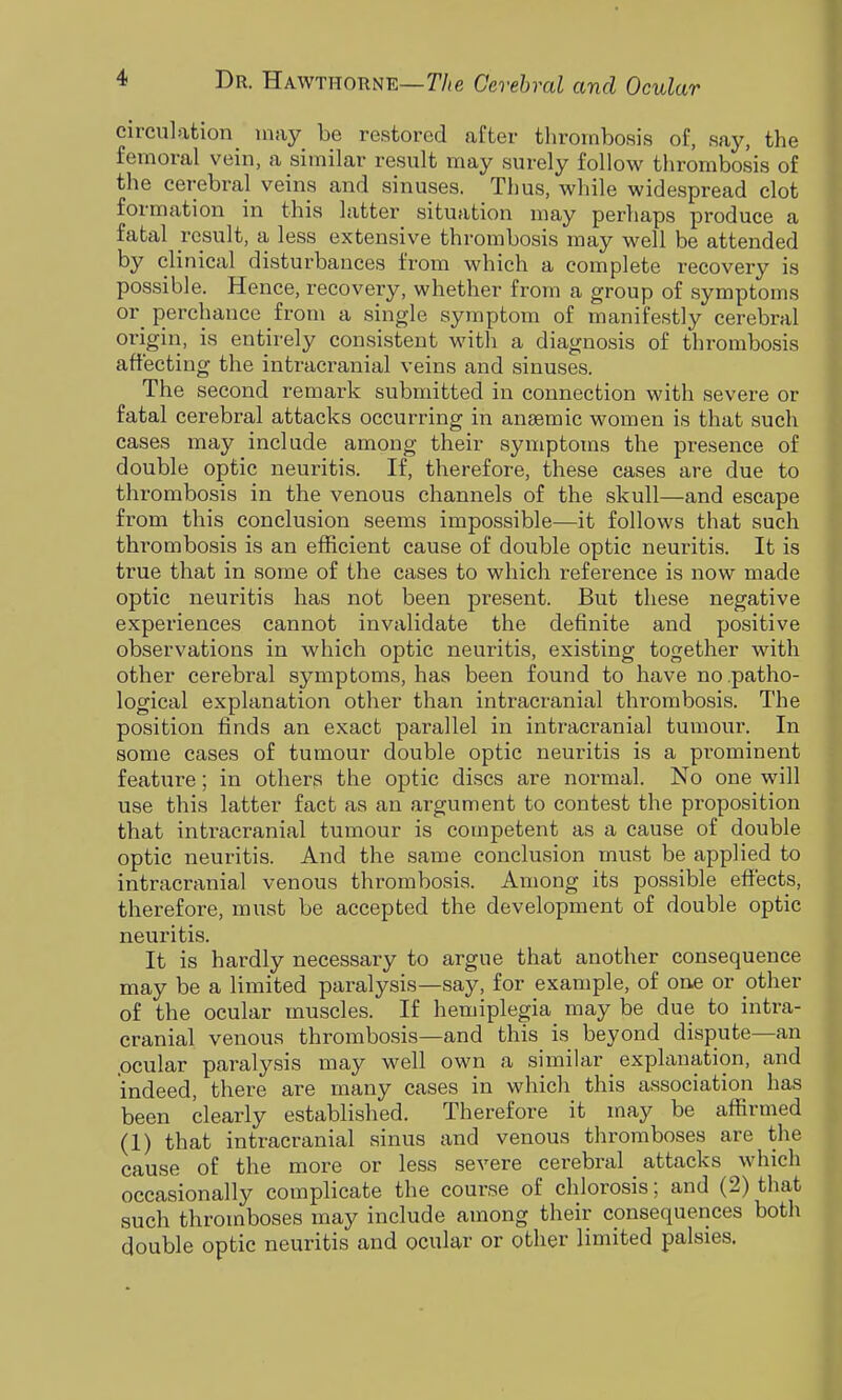 circulation^ may be restored after thrombosis of, say, the femoral vein, a similar result may surely follow thrombosis of the cerebral veins and sinuses. Thus, while widespread clot formation in this latter situation may perhaps produce a fatal result, a less extensive thrombosis may well be attended by clinical disturbances from which a complete recovery is possible. Hence, recovery, whether from a group of symptoms or_ perchance from a single symptom of manifestly cerebral origin, is entirely consistent with a diagnosis of thrombosis affecting the intracranial veins and sinuses. The second remark submitted in connection with severe or fatal cerebral attacks occurring in anaemic women is that such cases may include among their symptoms the presence of double optic neuritis. If, therefore, these cases are due to thrombosis in the venous channels of the skull—and escape from this conclusion seems impossible—it follows that such thrombosis is an efficient cause of double optic neuritis. It is true that in some of the cases to which reference is now made optic neuritis has not been present. But these negative experiences cannot invalidate the definite and positive observations in which optic neuritis, existing together with other cerebral symptoms, has been found to have no patho- logical explanation other than intracranial thrombosis. The position finds an exact parallel in intracranial tumour. In some cases of tumour double optic neuritis is a pi'ominent feature; in others the optic discs are normal. No one will use this latter fact as an argument to contest the proposition that intracranial tumour is competent as a cause of double optic neuritis. And the same conclusion must be applied to intracranial venous thrombosis. Among its possible effects, therefore, must be accepted the development of double optic neuritis. It is hardly necessary to argue that another consequence may be a limited paralysis—say, for example, of one or other of the ocular muscles. If hemiplegia may be due to intra- cranial venous thrombosis—and this is beyond dispute—an .ocular paralysis may well own a similar explanation, and indeed, there are many cases in which this association has been clearly established. Therefore it may be affirmed (1) that intracranial sinus and venous thromboses are the cause of the more or less severe cerebral attacks which occasionally complicate the course of chlorosis; and (2) that such thromboses may include among their consequences both double optic neuritis and ocular or other limited palsies.